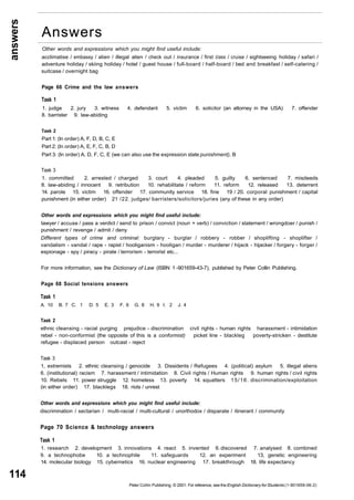 answers 
114 
Answers 
Other words and expressions which you might find useful include: 
acclimatise / embassy / alien / illegal alien / check out / insurance / first class / cruise / sightseeing holiday / safari / 
adventure holiday / skiing holiday / hotel / guest house / full-board / half-board / bed and breakfast / self-catering / 
suitcase / overnight bag 
Page 66 Crime and the law answers 
Task 1 
1. judge 2. jury 3. witness 4. defendant 5. victim 6. solicitor (an attorney in the USA) 7. offender 
8. barrister 9. law-abiding 
Task 2 
Part 1: (In order) A, F, D, B, C, E 
Part 2: (In order) A, E, F, C, B, D 
Part 3: (In order) A, D, F, C, E (we can also use the expression state punishment), B 
Task 3 
1. committed 2. arrested / charged 3. court 4. pleaded 5. guilty 6. sentenced 7. misdeeds 
8. law-abiding / innocent 9. retribution 10. rehabilitate / reform 11. reform 12. released 13. deterrent 
14. parole 15. victim 16. offender 17. community service 18. fine 19 / 20. corporal punishment / capital 
punishment (in either order) 21 /22. judges/ barristers/solicitors/juries (any of these in any order) 
Other words and expressions which you might find useful include: 
lawyer / accuse / pass a verdict / send to prison / convict (noun + verb) / conviction / statement / wrongdoer / punish / 
punishment / revenge / admit / deny 
Different types of crime and criminal: burglary - burglar / robbery - robber / shoplifting - shoplifter / 
vandalism - vandal / rape - rapist / hooliganism - hooligan / murder - murderer / hijack - hijacker / forgery - forger / 
espionage - spy / piracy - pirate / terrorism - terrorist etc... 
For more information, see the Dictionary of Law (ISBN 1 -901659-43-7), published by Peter Collin Publishing. 
Page 68 Social tensions answers 
Task 1 
A. 10 B. 7 C. 1 D. 5 E. 3 F. 6 G. 8 H. 9 I. 2 J. 4 
Task 2 
ethnic cleansing - racial purging prejudice - discrimination civil rights - human rights harassment - intimidation 
rebel - non-conformist (the opposite of this is a conformist) picket line - blackleg poverty-stricken - destitute 
refugee - displaced person outcast - reject 
Task 3 
1, extremists 2. ethnic cleansing / genocide 3. Dissidents / Refugees 4. (political) asylum 5. illegal aliens 
6. (institutional) racism 7. harassment / intimidation 8. Civil rights / Human rights 9. human rights / civil rights 
10. Rebels 11. power struggle 12. homeless 13. poverty 14. squatters 15/16. discrimination/exploitation 
(in either order) 17. blacklegs 18. riots / unrest 
Other words and expressions which you might find useful include: 
discrimination / sectarian / multi-racial / multi-cultural / unorthodox / disparate / itinerant / community 
Page 70 Science & technology answers 
Task 1 
1. research 2. development 3. innovations 4. react 5. invented 6. discovered 7. analysed 8. combined 
9. a technophobe 10. a technophile 11. safeguards 12. an experiment 13, genetic engineering 
14. molecular biology 15. cybernetics 16. nuclear engineering 17. breakthrough 18. life expectancy 
Peter Collin Publishing. © 2001. For reference, see the English Dictionary for Students (1-901659-06-2) 
 