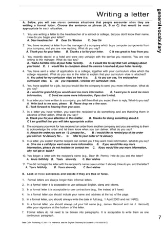 general vocabulary 
A. Below, you will see eleven common situations that people encounter when they are 
writing a formal letter. Choose the sentence or phrase (A, B or C) that would be most 
appropriate in each situation. 
1. You are writing a letter to the headteacher of a school or college, but you don't know their name. 
How do you begin your letter? 
A. Dear headteacher B Dear Sir / Madam C. Dear Sir 
2. You have received a letter from the manager of a company which buys computer components from 
your company, and you are now replying. What do you say? 
A. Thank you for your letter. B. Thanks a lot for your letter. C It was great to hear from you. 
3. You recently stayed in a hotel and were very unhappy with the service you received. You are now 
writing to the manager. What do you say? 
A. I had a horrible time at your hotel recently. B. I would like to say that I am unhappy about 
your hotel. C. I would like to complain about the service I received at your hotel recently. 
4. You have sent a letter of application to a college, together with your curriculum vitae which the 
college requested. What do you say in the letter to explain that your curriculum vitae is attached? 
A. You asked for my curriculum vitae, so here it is. B. As you can see, I've enclosed my 
curriculum vitae, C. As you requested, I enclose my curriculum vitae. 
5. You have applied for a job, but you would like the company to send you more information. What do 
you say? 
A. I would be grateful if you would send me more information. B. I want you to send me more 
information, C Send me some more information, if you don't mind, 
6. In a letter you have written to a company, you tell them that you expect them to reply. What do you say? 
A. Write back to me soon, please. B. Please drop me a line soon. 
C. l look forward to hearing from you soon. 
7. In a letter you have written, you want the recipient to do something and are thanking them in 
advance of their action. What do you say? 
A. Thank you for your attention in this matter. B. Thanks for doing something about it. 
C I am gratified that you will take appropriate action. 
8. The company you work for has received an order from another company and you are writing to them 
to acknowledge the order and let them know when you can deliver. What do you say? 
A. About the order you sent on 12 January for... B. I would like to remind you of the order 
you sent on 12 January for... C. refer to your order of 12 January 
9. In a letter, you explain that the recipient can contact you if they want more information. What do you say? 
A. Give me a call if you want some more information. B. If you would like any more 
information, please do not hesitate to contact me. C. If you would like any more information, 
why not get in touch? 
10. You began a letter with the recipient's name (e.g., Dear Mr. Perrin). How do you end the letter? 
A. Yours faithfully B. Yours sincerely C. Best wishes 
11. You did not begin the letter with the recipient's name (see number 1 above). How do you end the letter? 
A. Yours faithfully B. Yours sincerely C Best wishes 
B. Look at these sentences and decide if they are true or false. 
1. Formal letters are always longer than informal letters. 
2. In a formal letter it is acceptable to use colloquial English, slang and idioms. 
3. In a formal letter it is acceptable to use contractions (e.g., I've instead of I have) 
4. In a formal letter you should include your name and address at the top of the page. 
5. In a formal letter, you should always write the date in full (e.g., 1 April 2000 and not 1/4/00). 
6. In a formal letter, you should always put your full name (e.g., James Harcourt and not J. Harcourt) 
after your signature at the bottom of the letter. 
7. Formal letters do not need to be broken into paragraphs. It is acceptable to write them as one 
continuous paragraph. 
Peter Collin Publishing. © 2001. For reference, see the English Dictionary for Students (1-901659-06-2) 
7 
Writing a letter 
 