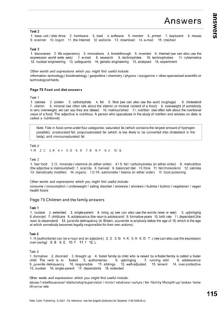 answers 
115 
Task 2 
1. base unit / disk drive 2. hardware 3, load 4. software 5. monitor 6. printer 7. keyboard 8. mouse 
9. scanner 10. logon 11. the Internet 12. website 13. download 14. e-mail 15. crashed 
Task 3 
1. discovered 2. life expectancy 3. innovations 4. breakthrough 5. invented 6. Internet (we can also use the 
expression world wide web) 7. e-mail 8. research 9. technophiles 10. technophobes 11. cybernetics 
12. nuclear engineering 13. safeguards 14. genetic engineering 15. analysed 16. experiment 
Other words and expressions which you might find useful include: 
information technology / bioclimatology / geopolitics / chemistry / physics / cryogenics + other specialized scientific or 
technological fields. 
Page 73 Food and diet answers 
Task 1 
1. calories 2. protein 3. carbohydrate 4. fat 5. fibre (we can also use the word roughage) 6. cholesterol 
7. vitamin 8. mineral (we often talk about the vitamin or mineral content of a food) 9. overweight (if somebody 
is very overweight, we can say they are obese) 10. malnourished 11. nutrition (we often talk about the nutritional 
value of a food. The adjective is nutritious. A person who specializes in the study of nutrition and advises on diets is 
called a nutritionist) 
Note: Fats in food come under four categories: saturated fat (which contains the largest amount of hydrogen 
possible); unsaturated fat; polyunsaturated fat (which is less likely to be converted into cholesterol in the 
body); and monounsaturated fat 
Task 
1. H 
2 
2. C 3. A 4. I 5. D 6. E 7. B 8. F 9. J 10. G 
Task 3 
1. fast food 2/3. minerals / vitamins (in either order) 4 / 5. fat / carbohydrates (in either order) 6. malnutrition 
(the adjective is malnourished) 7. scarcity 8. harvest 9. balanced diet 10.fibre 11. fat/cholesterol 12. calories 
13, Genetically modified 14. organic 15/16. salmonella / listeria (in either order) 17. food poisoning 
Other words and expressions which you might find useful include: 
consume / consumption / underweight / eating disorder / anorexia / anorexic / bulimia / bulimic / vegetarian / vegan 
health foods 
Page 75 Children and the family answers 
Task 1 
1. nuclear 2. extended 3. single-parent 4. bring up (we can also use the words raise or rear) 5. upbringing 
6. divorced 7. childcare 8. adolescence (the noun is adolescent) 9. formative years 10. birth rate 11. dependant (the 
noun is dependant) 12. juvenile delinquency (in Britain, a juvenile is anybody below the age of 18, which is the age 
at which somebody becomes legally responsible for their own actions) 
Task 2 
1. H (authoritarian can be a noun and an adjective) 2. C 3. G 4. K 5. A 6. D 7. J (we can also use the expression 
over-caring) 8. B 9. E 10. F 11.1 12. L 
Task 3 
1. formative 2. divorced 3. brought up 4. foster family (a child who is raised by a foster family is called a foster 
child. The verb is to foster) 5. authoritarian 6. upbringing 7. running wild 8. adolescence 
9. juvenile delinquency 10. responsible 11. siblings 12. well-adjusted 13. lenient 14. over-protective 
15, nuclear 16, single-parent 17. dependants 18. extended 
Other words and expressions which you might find useful include: 
abuse / rebelliousness/ relationship/supervision / minor/ relatives/ nurture / kin /family life/split up/ broken home 
/divorce rate 
Peter Collin Publishing. © 2001. For reference, see the English Dictionary for Students (1-901659-06-2) 
Answers 
 