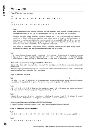 answers 
116 
Answers 
Page 77 On the road answers 
Task 1 
1. A 2. B 3. B 4. A 5. A 6. B 7. A 8. A 9. A 10. A 11. A 12. A 
Task 2 
1.D 2. H 3. F 4. A 5. J 6. G 7. C 8. I 9. E 10. B 
Note: 
Most large towns and cities in Britain have 'Park and Ride' schemes. These are large car parks outside city 
centres where drivers can park their car, usually for free. They can then take a bus into the city centre. 
Distances and speed limits in Britain are in miles or miles per hour (1 mile = 1.6 kilometres). The maximum 
speed limit in Britain is 60mph on single-lane roads outside towns, or 70mph on dual-carriageways or 
motorways, in most towns and cities, the maximum speed limit is usually 20 or 30 mph. Drivers who are 
caught speeding can face penalties ranging from a fine to imprisonment, depending on how fast they are 
driving and where. They can also have their driving licence suspended. 
Drink driving is considered a very serious offence. Offenders automatically have their driving licence 
suspended for at least a year, will normally receive a fine and may go to prison. 
Task 3 
1 / 2. injuries / fatalities (in either order) 3. speeding 4. drink-driving 5. pedestrians 6. pedestrian crossings 
7. Highway Code 8/9. congestion / pollution (in either order) 10. black spot 11. transport strategy 
12. Traffic calming 13. Park and Ride 14. traffic-free zone 15. cycle lanes 16. subsidised 17. fines 18. dominate 
Other words and expressions which you might find useful include: 
Objects in the street: zebra crossing/pelican crossing/traffic island/pavement/bollard/kerb/junction/crossroads 
/ traffic cones 
Motorway / highway / carriageway / slip road / hard shoulder / central reservation / overtake / cut in / swerve / skid / 
brake / accelerate / lorry / articulated lorry / van / diesel 
Page 79 The arts answers 
Task 1 
1. a ballet 2. a play 3. a biography (if somebody writes a book about themselves, we call it an autobiography) 
4. a sculpture 5. a portrait 6. an opera 7. a concert 8. a novel 9. poetry 10. a still life 
Task 2 
1. C 2. A 3. B 4. A 5. C 6. B (we can also use the word grant) 7. C 8. C (we can also use the word writers) 
9. B (impressionism is the name we give to this genre of painting) 10. A 
Task 3 
1. ballet 2. performance 3. reviews 4. exhibition 5. Gallery 6. portraits 7. still life 8. subsidy 9. novelist 
10. works/novels 11.published 12. biography 13.concert 14. opera 15.sculpture 
Other words and expressions which you might find useful include: 
a musical / produce / production / exhibit / artist / actor / author / sculptor / collection / pop art 
Page 82 Town and country answers 
Task 1 
1.N 2. M 3.G 4.A 5. I 6. B 7. C 8. F 9. H 10. E 11.K 12. D 13. L (we can also say CBD) 14. J 
Task 2 
1.H 2. B 3. G 4. F 5. A 6. C 7. E 8. D 
Peter Collin Publishing. © 2001. For reference, see the English Dictionary for Students (1-901659-06-2} 
 