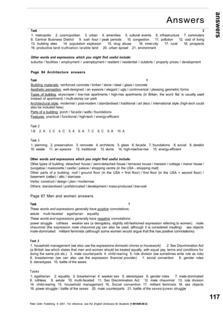 answers 
117 
Task 3 
1. metropolis 2. cosmopolitan 3. urban 4. amenities 5. cultural events 6. infrastructure 7. commuters 
8. Central Business District 9. rush hour / peak periods 10. congestion 11. pollution 12. cost of living 
13. building sites 14. population explosion 15. drug abuse 16. inner-city 17. rural 18. prospects 
19. productive land /cultivation /arable land 20. urban sprawl 21. environment 
Other words and expressions which you might find useful include: 
suburbs / facilities / employment / unemployment / resident / residential / outskirts / property prices / development 
Page 84 Architecture answers 
Task 1 
Building materials: reinforced concrete / timber / stone / steel / glass / concrete 
Aesthetic perception: well-designed / an eyesore / elegant / ugly / controversial / pleasing geometric forms 
Types of building: skyscraper / low-rise apartments / high-rise apartments (in Britain, the word flat is usually used 
instead of apartment) / multi-storey car park 
Architectural style: modernist / post-modern / standardised / traditional / art deco / international style (high-tech could 
also be included here) 
Parts of a building: porch / facade / walls / foundations 
Features: practical / functional / high-tech / energy-efficient 
Task 2 
1.B 2. A 3. C 4. C 5. A 6. A 7. C 8. C 9. A 10. A 
Task 3 
1. planning 2. preservation 3. renovate 4. architects 5. glass 6. facade 7. foundations 8. social 9. derelict 
10. estate 11. an eyesore 12, traditional 13. slums 14, high-rise/low-rise 15. energy-efficient 
Other words and expressions which you might find useful include: 
Other types of building: detached house / semi-detached house / terraced house / mansion / cottage / manor house / 
bungalow / maisonette / castle / palace / shopping centre (in the USA - shopping mall) 
Other parts of a building: roof / ground floor (in the USA = first floor) / first floor (in the USA = second floor) / 
basement (cellar) / attic / staircase 
Verbs: construct / design / plan / modernise 
Others: standardised / prefabricated / development / mass-produced / low-cost 
Page 87 Men and women answers 
Task 1 
These words and expressions generally have positive connotations: 
astute multi-faceted egalitarian equality 
These words and expressions generally have negative connotations: 
power struggle ruthless weaker sex (a derogatory, slightly old-fashioned expression referring to women) male 
chauvinist (the expression male chauvinist pig can also be used, although it is considered insulting) sex objects 
male-dominated militant feminists (although some women would argue that this has positive connotations) 
Task 2 
1. household management (we also use the expressions domestic chores or housework) 2. Sex Discrimination Act 
(a British law which states that men and women should be treated equally, with equal pay, terms and conditions for 
doing the same job etc.) 3. male counterparts 4. child-rearing 5. role division (we sometimes write role as role) 
6. breadwinner (we can also use the expression financial provider) 1. social convention 8. gender roles 
9. stereotypes 10. battle of the sexes 
Tasks 
1. egalitarian 2. equality 3. breadwinner 4. weaker sex 5. stereotypes 6. gender roles 7. male-dominated 
8. ruthless 9. astute 10. multi-faceted 11. Sex Discrimination Act 12. male chauvinist 13. role division 
14. child-rearing 15. household management 16. Social convention 17. militant feminists 18. sex objects 
19. power struggle / battle of the sexes 20. male counterparts 21. battle of the sexes/power struggle 
Peter Collin Publishing. © 2001. For reference, see the English Dictionary for Students (1-901659-06-2) 
Answers 
 