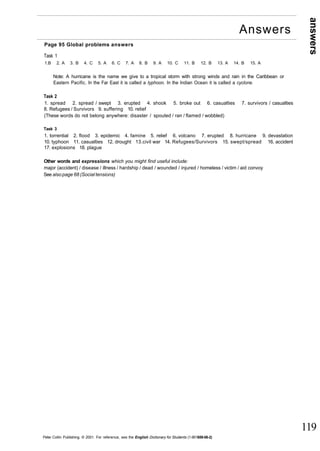 answers 
119 
Page 95 Global problems answers 
Task 1 
1.B 2. A 3. B 4. C 5. A 6. C 7. A 8. B 9. A 10. C 11. B 12. B 13. A 14. B 15. A 
Note: A hurricane is the name we give to a tropical storm with strong winds and rain in the Caribbean or 
Eastern Pacific. In the Far East it is called a typhoon. In the Indian Ocean it is called a cyclone. 
Task 2 
1. spread 2. spread / swept 3. erupted 4. shook 5. broke out 6. casualties 7. survivors / casualties 
8. Refugees / Survivors 9. suffering 10. relief 
(These words do not belong anywhere: disaster / spouted / ran / flamed / wobbled) 
Task 3 
1. torrential 2. flood 3. epidemic 4. famine 5. relief 6. volcano 7. erupted 8. hurricane 9. devastation 
10. typhoon 11. casualties 12. drought 13.civil war 14. Refugees/Survivors 15. swept/spread 16. accident 
17. explosions 18. plague 
Other words and expressions which you might find useful include: 
major (accident) / disease / illness / hardship / dead / wounded / injured / homeless / victim / aid convoy 
See also page 68 (Social tensions) 
Peter Collin Publishing. © 2001. For reference, see the English Dictionary for Students (1-901659-06-2) 
Answers 
 