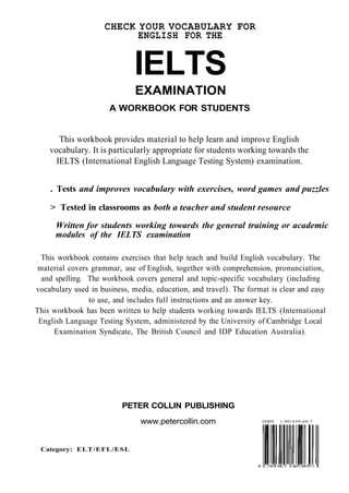 CHECK YOUR VOCABULARY FOR 
ENGLISH FOR THE 
IELTS 
EXAMINATION 
A WORKBOOK FOR STUDENTS 
This workbook provides material to help learn and improve English 
vocabulary. It is particularly appropriate for students working towards the 
IELTS (International English Language Testing System) examination. 
. Tests and improves vocabulary with exercises, word games and puzzles 
> Tested in classrooms as both a teacher and student resource 
Written for students working towards the general training or academic 
modules of the IELTS examination 
This workbook contains exercises that help teach and build English vocabulary. The 
material covers grammar, use of English, together with comprehension, pronunciation, 
and spelling. The workbook covers general and topic-specific vocabulary (including 
vocabulary used in business, media, education, and travel). The format is clear and easy 
to use, and includes full instructions and an answer key. 
This workbook has been written to help students working towards IELTS (International 
English Language Testing System, administered by the University of Cambridge Local 
Examination Syndicate, The British Council and IDP Education Australia). 
PETER COLLIN PUBLISHING 
www.petercollin.com ISBN 1-901659-60-7 
Category: ELT/EFL/ESL 
