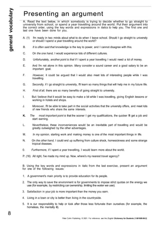 general vocabulary 8 
Presenting an argument 
A. Read the text below, in which somebody is trying to decide whether to go straight to 
university from school, or spend a year travelling around the world. Put their argument into 
the correct order, using the key words and expressions in italics to help you. The first one and 
last one have been done for you. 
A. (1) I'm ready in two minds about what to do when I leave school. Should I go straight to university 
or should I spend a year travelling around the world? 
B. It is often said that knowledge is the key to power, and I cannot disagree with this. 
C. On the one hand, I would experience lots of different cultures. 
D. Unfortunately, another point is that if I spent a year travelling I would need a lot of money. 
E. And I'm not alone in this opinion. Many consider a sound career and a good salary to be an 
important goal. 
F. However, it could be argued that I would also meet lots of interesting people while I was 
travelling. 
G. Secondly, if I go straight to university, I'll learn so many things that will help me in my future life. 
H. First of all, there are so many benefits of going straight to university. 
I. But / believe that it would be easy to make a bit while I was travelling, giving English lessons or 
working in hotels and shops. 
J. Moreover, I'll be able to take part in the social activities that the university offers, and meet lots 
of new friends who share the same interests. 
K. The most important point is that the sooner I get my qualifications, the quicker I'll get a job and 
start earning. 
L. Nevertheless, these inconveniences would be an inevitable part of travelling and would be 
greatly outweighed by the other advantages. 
M. In my opinion, starting work and making money is one of the most important things in life. 
N. On the other hand, I could end up suffering from culture shock, homesickness and some strange 
tropical diseases. 
0. Furthermore, if I spent a year travelling, I would learn more about the world. 
P. (16) All right, I've made my mind up. Now, where's my nearest travel agency? 
B. Using the key words and expressions in italic from the last exercise, present an argument 
for one of the following issues: 
1. A government's main priority is to provide education for its people. 
2. The only way to save the environment is for governments to impose strict quotas on the energy we 
use (for example, by restricting car ownership, limiting the water we use). 
3. Satisfaction in your job is more important than the money you earn. 
4. Living in a town or city is better than living in the countryside. 
5. It is our responsibility to help or look after those less fortunate than ourselves (for example, the 
homeless, the mentally ill). 
Peter Collin Publishing. © 2001. For reference, see the English Dictionary for Students (1-901659-06-2) 
 