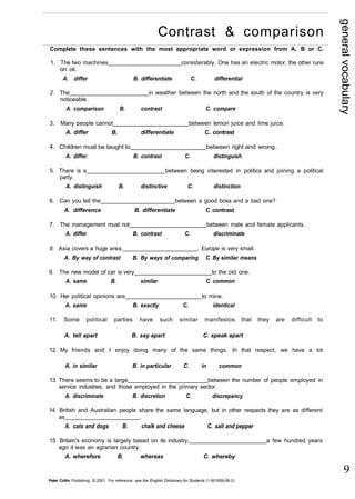 general vocabulary 
9 
Contrast & comparison 
Complete these sentences with the most appropriate word or expression from A, B or C. 
1. The two machines considerably. One has an electric motor, the other runs 
on oil. 
A. differ B. differentiate C. differential 
2. The in weather between the north and the south of the country is very 
noticeable. 
A. comparison B. contrast C. compare 
3. Many people cannot between lemon juice and lime juice. 
A. differ B. differentiate C. contrast 
4. Children must be taught to between right and wrong. 
A. differ B. contrast C. distinguish 
5. There is a between being interested in politics and joining a political 
party. 
A. distinguish B. distinctive C. distinction 
6. Can you tell the between a good boss and a bad one? 
A. difference B. differentiate C contrast 
7. The management must not between male and female applicants. 
A. differ B. contrast C. discriminate 
8. Asia covers a huge area. , Europe is very small. 
A. By way of contrast B. By ways of comparing C By similar means 
9. The new model of car is very to the old one. 
A. same B. similar C common 
10. Her political opinions are to mine. 
A. same B. exactly C. identical 
11. Some political parties have such similar manifestos that they are difficult to 
A. tell apart B. say apart C. speak apart 
12. My friends and I enjoy doing many of the same things. In that respect, we have a lot 
A. in similar B. in particular C. in common 
13. There seems to be a large between the number of people employed in 
service industries, and those employed in the primary sector. 
A. discriminate B. discretion C. discrepancy 
14. British and Australian people share the same language, but in other respects they are as different 
as . 
A. cats and dogs B. chalk and cheese C. salt and pepper 
15. Britain's economy is largely based on its industry, a few hundred years 
ago it was an agrarian country. 
A. wherefore B. whereas C. whereby 
Peter Collin Publishing. © 2001. For reference, see the English Dictionary for Students (1-901659-06-2) 
 