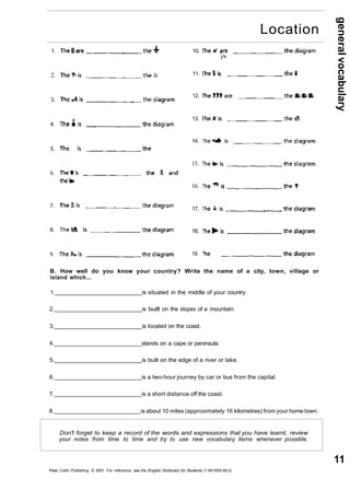 general vocabulary 
11 
1. 
2. 
3. 
4. 
5. 
6. 
7. 
8. 
9. 
10. 
11. 
12. 
13. 
14. 
15. 
16. 
17. 
18, 
19. 
B. How well do you know your country? Write the name of a city, town, village or 
island which... 
1. is situated in the middle of your country. 
2. is built on the slopes of a mountain. 
3. is located on the coast. 
4. stands on a cape or peninsula. 
5. is built on the edge of a river or lake. 
6. is a two-hour journey by car or bus from the capital. 
7. is a short distance off the coast. 
8. is about 10 miles (approximately 16 kilometres) from your home town. 
Don't forget to keep a record of the words and expressions that you have learnt, review 
your notes from time to time and try to use new vocabulary items whenever possible. 
Peter Collin Publishing. © 2001. For reference, see the English Dictionary for Students (1-901659-06-2) 
Location 
 