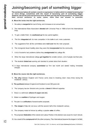 general vocabulary 
12 
Joining/becoming part of something bigger 
The sentences below all contain a word or expression in italics which is related to joining two 
or more things, sometimes with the result of becoming part of something bigger. 
However, the words and expressions have all been put into the wrong sentence. Put them into 
their correct sentence. In some cases, more than one answer is possible. 
A. Move the verbs into the right sentences. 
1. His salary is merged to the cost of living, and increases on an annual basis. 
2. The International Book Association blended with Universal Press in 1999 to form the International 
Press. 
3. To get a better finish, he swallowed up the two paints together. 
4. The firm integrated with its main competitor in the battle to win more customers. 
5. The suggestions from all the committees were took over into the main proposal. 
6. The immigrants faced hostility when they were first incorporated into the community. 
7. A lot of students had problems before they amalgamated into college life. 
8. When the large international college got together the smaller school, a lot of people lost their jobs. 
9. The students linked one evening and decided to protest about their situation. 
10. A large international company assimilated our firm last month and started making immediate 
changes. 
B. Move the nouns into the right sentences. 
1. The alloy between England and France came close to breaking down many times during the 
nineteenth century. 
2. The synthesis between England and Scotland is over 300 years old. 
3. The company has ten directors who provide a blend of different expertise. 
4. Brass is a well-known alliance of copper and zinc. 
5. Water is a coalition of hydrogen and oxygen. 
6. The plan is a unification of several earlier proposals. 
7. The merger of Italy did not occur until the second half of the nineteenth century. 
8. The company made its fortune by selling a popular union of coffee. 
9. The proposed federation of the Liberal and Labour Parties in the election was cause for much ridicule. 
10. As a result of the compound with the other company, Flax International became the largest in its field, 
Peter Collin Publishing. © 2001. For reference, see the English Dictionary for Students (1-901659-06-2) 
 