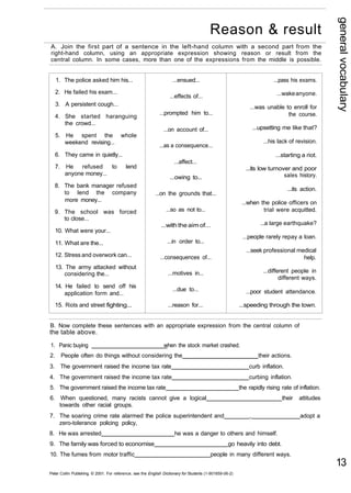 general vocabulary 
13 
Reason & result 
A. Join the first part of a sentence in the left-hand column with a second part from the 
right-hand column, using an appropriate expression showing reason or result from the 
central column. In some cases, more than one of the expressions from the middle is possible. 
1. The police asked him his... 
2. He failed his exam... 
3. A persistent cough... 
4. She started haranguing 
the crowd... 
5. He spent the whole 
weekend revising... 
6. They came in quietly... 
7. He refused to lend 
anyone money... 
8. The bank manager refused 
to lend the company 
more money... 
9. The school was forced 
to close... 
10. What were your... 
11. What are the... 
12. Stress and overwork can... 
13. The army attacked without 
considering the... 
14. He failed to send off his 
application form and... 
15. Riots and street fighting... 
...ensued... 
...effects of... 
...prompted him to... 
...on account of... 
...as a consequence... 
...affect... 
...owing to... 
...on the grounds that... 
...so as not to... 
...with the aim of... 
...in order to... 
...consequences of... 
...motives in... 
...due to... 
...reason for... 
...pass his exams. 
...wake anyone. 
...was unable to enroll for 
the course. 
...upsetting me like that? 
...his lack of revision. 
...starting a riot. 
...its low turnover and poor 
sales history. 
...its action. 
...when the police officers on 
trial were acquitted. 
...a large earthquake? 
...people rarely repay a loan. 
...seek professional medical 
help. 
...different people in 
different ways. 
...poor student attendance. 
...speeding through the town. 
B. Now complete these sentences with an appropriate expression from the central column of 
the table above. 
1. Panic buying when the stock market crashed. 
2. People often do things without considering the their actions. 
3. The government raised the income tax rate curb inflation. 
4. The government raised the income tax rate curbing inflation. 
5. The government raised the income tax rate the rapidly rising rate of inflation. 
6. When questioned, many racists cannot give a logical their attitudes 
towards other racial groups. 
7. The soaring crime rate alarmed the police superintendent and , adopt a 
zero-tolerance policing policy, 
8. He was arrested he was a danger to others and himself. 
9. The family was forced to economise go heavily into debt. 
10. The fumes from motor traffic people in many different ways. 
Peter Collin Publishing. © 2001. For reference, see the English Dictionary for Students (1-901659-06-2) 
 