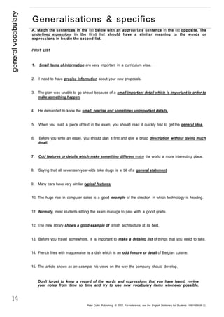 general vocabulary 
14 
Generalisations & specifics 
A. Match the sentences in the list below with an appropriate sentence in the list opposite. The 
underlined expressions in the first list should have a similar meaning to the words or 
expressions in bo/din the second list. 
FIRST LIST 
1. Small items of information are very important in a curriculum vitae. 
2. I need to have precise information about your new proposals. 
3. The plan was unable to go ahead because of a small important detail which is important in order to 
make something happen. 
4. He demanded to know the small, precise and sometimes unimportant details. 
5. When you read a piece of text in the exam, you should read it quickly first to get the general idea. 
6. Before you write an essay, you should plan it first and give a broad description without giving much 
detail. 
7. Odd features or details which make something different make the world a more interesting place. 
8. Saying that all seventeen-year-olds take drugs is a bit of a general statement 
9. Many cars have very similar typical features. 
10. The huge rise in computer sales is a good example of the direction in which technology is heading. 
11. Normally, most students sitting the exam manage to pass with a good grade. 
12. The new library shows a good example of British architecture at its best. 
13. Before you travel somewhere, it is important to make a detailed list of things that you need to take. 
14. French fries with mayonnaise is a dish which is an odd feature or detail of Belgian cuisine. 
15. The article shows as an example his views on the way the company should develop. 
Don't forget to keep a record of the words and expressions that you have learnt, review 
your notes from time to time and try to use new vocabulary items whenever possible. 
Peter Collin Publishing. © 2002. For reference, see the English Dictionary for Students (1-901659-06-2) 
 