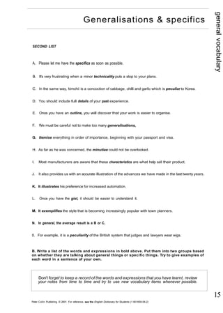 general vocabulary 
15 
Generalisations & specifics 
SECOND LIST 
A. Please let me have the specifics as soon as possible. 
B. It's very frustrating when a minor technicality puts a stop to your plans. 
C. In the same way, kimchii is a concoction of cabbage, chilli and garlic which is peculiar to Korea. 
D. You should include full details of your past experience. 
E. Once you have an outline, you will discover that your work is easier to organise. 
F. We must be careful not to make too many generalisations, 
G. Itemise everything in order of importance, beginning with your passport and visa. 
H. As far as he was concerned, the minutiae could not be overlooked. 
I. Most manufacturers are aware that these characteristics are what help sell their product. 
J. It also provides us with an accurate illustration of the advances we have made in the last twenty years. 
K. It illustrates his preference for increased automation. 
L. Once you have the gist, it should be easier to understand it. 
M. It exemplifies the style that is becoming increasingly popular with town planners. 
N. In general, the average result is a B or C. 
0. For example, it is a peculiarity of the British system that judges and lawyers wear wigs. 
B. Write a list of the words and expressions in bold above. Put them into two groups based 
on whether they are talking about general things or specific things. Try to give examples of 
each word in a sentence of your own. 
Don't forget to keep a record of the words and expressions that you have learnt, review 
your notes from time to time and try to use new vocabulary items whenever possible. 
Peter Collin Publishing. © 2001. For reference, see the English Dictionary for Students (1-901659-06-2) 
 