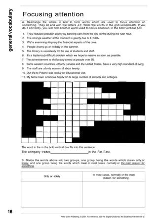 general vocabulary 16 
Focusing attention 
A. Rearrange the letters in bold to form words which are used to focus attention on 
something. They all end with the letters -LY. Write the words in the grid underneath. If you 
do it correctly, you will find another word used to focus attention in the bold vertical box. 
1. They reduced pollution pislmy by banning cars from the city centre during the rush hour. 
2. The strange weather at the moment is gaerlly due to El Ni6&. 
3. We're examining iilmprary the financial aspects of the case. 
4. People ilnamy go on holiday in the summer. 
5. The library is veceslxuily for the use of students and staff. 
6. It's a ilaptarrculy difficult problem which we hope to resolve as soon as possible. 
7. The advertisement is elcifipcsaly aimed at people over 50. 
8. Some western countries, otbanly Canada and the United States, have a very high standard of living. 
9. The staff are sfomly women of about twenty. 
10. Our trip to Poland was rpeluy an educational visit. 
11. My home town is famous hfiedy for its large number of schools and colleges. 
The word in the in the bold vertical box fits into this sentence: 
The company trades in the Far East. 
B. Divide the words above into two groups, one group being the words which mean only or 
solely, and one group being the words which mean in most cases. normally or the main reason for 
something. 
Only or solely In most cases, normally or the main 
reason for something 
Peter Collin Publishing. © 2001. For reference, see the English Dictionary for Students (1-901659-06-2) 
 