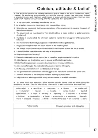 general vocabulary 
17 
Opinion, attitude & belief 
A. The words in italics in the following sentences are all used to talk about opinion and belief. 
However, the words are grammatically incorrect (for example, a noun has been used instead 
of an adjective, or a verb has been used instead of a noun, etc.) or sometimes a noun has been 
used which has the wrong meaning. Put the words into their correct form. 
1. In my opinionated, technology is moving too quickly. 
2. As far as I am concerning, happiness is more important than money. 
3. Scientists are convincingly that human degradation of the environment is causing thousands of 
species to become extinct. 
4. The government are regardless the Third World debt as a major problem to global economic 
development. 
5. Hundreds of people called the television station to register their disapprove of the presenter's 
behaviour. 
6. She maintenance that most young people would rather work than go to school. 
7. Do you reckoning that there will be an election in the next two years? 
8. We strongly suspicion that the proposal to develop the computer facilities will not go ahead. 
9. I doubtful that the new government will keep all its promises. 
10. Do you disapproval of smoking? 
11. I take strong except to people coming late or cancelling appointments at short notice. 
12. A lot of people are fanatic about sport in general and football in particular. 
13. British health inspectors are obsession about cleanliness in restaurant kitchens. 
14. After years of struggle, the moderations have gained control of the party. 
15. He has very conservatism views and disapproves of change. 
16. The government are commitment to the struggle to end institutional racism in the police force. 
17. She was dedication to her family and would do anything to protect them. 
18. They come from a strongly tradition family who still believe in arranged marriages. 
B. Put these nouns and adjectives, which describe people's beliefs, under the most appropriate 
heading in the table. Can you think of any other words or expressions that you could add? 
opinionated • a republican • pragmatic • a Muslim • an intellectual 
a revolutionary • tolerant • a moralist • narrow-minded • bigoted 
open-minded * a vegan • left-wing • right-wing • a socialist • a royalist 
a buddhist • a conservative • a liberal • a communist • a vegetarian • dogmatic 
moral • a fascist • religious • a Hindu • middle-of-the-road • an anarchist • a stoic 
Political beliefs Personal convictions and philosophies 
Peter Collin Publishing. © 2001. For reference, see the English Dictionary for Students (1-901659-06-2) 
 