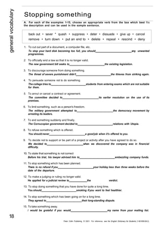 general vocabulary 18 
Stopping something 
A. For each of the examples 1-15, choose an appropriate verb from the box which best fits 
the description and can be used in the sample sentence. 
back out • sever * quash • suppress • deter • dissuade • give up • cancel 
remove • turn down • put an end to • delete • repeal • rescind • deny 
1. To cut out part of a document, a computer file, etc. 
To stop your hard disk becoming too full, you should any unwanted 
programmes. 
2. To officially end a law so that it is no longer valid. 
The new government bill seeks to the existing legislation. 
3. To discourage someone from doing something. 
The threat of severe punishment didn't the thieves from striking again. 
4. To persuade someone not to do something. 
The college tries to students from entering exams which are not suitable 
for them. 
5. To annul or cancel a contract or agreement. 
The committee decided to its earlier resolution on the use of its 
premises. 
6. To limit something, such as a person's freedom. 
The military government attempted to the democracy movement by 
arresting its leaders. 
7. To end something suddenly and finally. 
The Cornucopian government decided to relations with Utopia. 
8. To refuse something which is offered. 
You should never a good job when it's offered to you. 
9. To decide not to support or be part of a project or activity after you have agreed to do so. 
We decided to when we discovered the company was in financial 
difficulty. 
10. To state that something is not correct 
Before his trial, his lawyer advised him to embezzling company funds. 
11. To stop something which has been planned. 
There is no refund if you your holiday less than three weeks before the 
date of the departure. 
12. To make a judging or ruling no longer valid. 
He applied for a judicial review to the verdict. 
13. To stop doing something that you have done for quite a long time. 
You should smoking if you want to feel healthier. 
14. To stop something which has been going on for a long time. 
They agreed to their long-standing dispute. 
15. To take something away. 
/ would be grateful if you would my name from your mailing list. 
Peter Collin Publishing. © 2001. For reference, see the English Dictionary for Students (1-901659-06-2) 
 