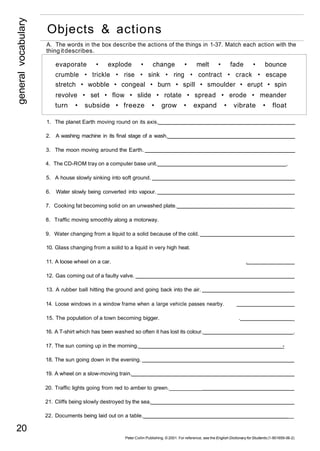 general vocabulary 20 
Objects & actions 
A. The words in the box describe the actions of the things in 1-37. Match each action with the 
thing it describes. 
evaporate • explode • change • melt • fade • bounce 
crumble • trickle • rise • sink • ring • contract • crack • escape 
stretch • wobble • congeal • burn • spill • smoulder • erupt • spin 
revolve • set • flow • slide • rotate • spread • erode • meander 
turn • subside • freeze • grow • expand • vibrate • float 
1. The planet Earth moving round on its axis. 
2. A washing machine in its final stage of a wash. 
3. The moon moving around the Earth. 
4. The CD-ROM tray on a computer base unit. . 
5. A house slowly sinking into soft ground. 
6. Water slowly being converted into vapour. 
7. Cooking fat becoming solid on an unwashed plate. _ 
8. Traffic moving smoothly along a motorway. 
9. Water changing from a liquid to a solid because of the cold. 
10. Glass changing from a solid to a liquid in very high heat. 
11. A loose wheel on a car. . 
12. Gas coming out of a faulty valve. 
13. A rubber ball hitting the ground and going back into the air. 
14. Loose windows in a window frame when a large vehicle passes nearby. 
15. The population of a town becoming bigger. . _ 
16. A T-shirt which has been washed so often it has lost its colour. . 
17. The sun coming up in the morning. - 
18. The sun going down in the evening. 
19. A wheel on a slow-moving train. 
20. Traffic lights going from red to amber to green. __________ 
21. Cliffs being slowly destroyed by the sea. 
22. Documents being laid out on a table. __ 
Peter Collin Publishing. © 2001. For reference, see the English Dictionary for Students (1-901659-06-2) 
 