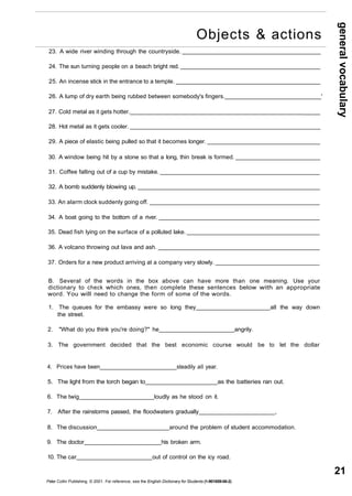 general vocabulary 
21 
23. A wide river winding through the countryside. 
24. The sun turning people on a beach bright red. 
25. An incense stick in the entrance to a temple. 
Objects & actions 
26. A lump of dry earth being rubbed between somebody's fingers. ' 
27. Cold metal as it gets hotter. _____ 
28. Hot metal as it gets cooler. 
29. A piece of elastic being pulled so that it becomes longer. 
30. A window being hit by a stone so that a long, thin break is formed. 
31. Coffee falling out of a cup by mistake. 
32. A bomb suddenly blowing up. 
33. An alarm clock suddenly going off. 
34. A boat going to the bottom of a river. 
35. Dead fish lying on the surface of a polluted lake. 
36. A volcano throwing out lava and ash. 
37. Orders for a new product arriving at a company very slowly. 
B. Several of the words in the box above can have more than one meaning. Use your 
dictionary to check which ones, then complete these sentences below with an appropriate 
word. You will need to change the form of some of the words. 
1. The queues for the embassy were so long they all the way down 
the street. 
2. "What do you think you're doing?" he angrily. 
3. The government decided that the best economic course would be to let the dollar 
4. Prices have been steadily all year. 
5. The light from the torch began to as the batteries ran out. 
6. The twig loudly as he stood on it. 
7. After the rainstorms passed, the floodwaters gradually , 
8. The discussion around the problem of student accommodation. 
9. The doctor his broken arm. 
10. The car out of control on the icy road. 
Peter Collin Publishing. © 2001. For reference, see the English Dictionary for Students (1-901659-06-2) 
 