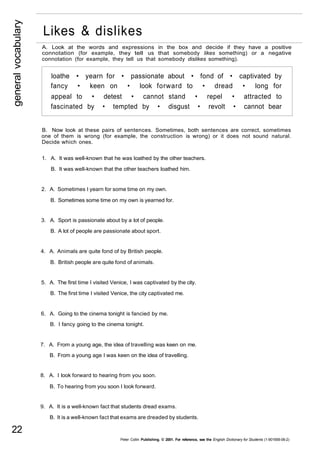general vocabulary 22 
Likes & dislikes 
A. Look at the words and expressions in the box and decide if they have a positive 
connotation (for example, they tell us that somebody likes something) or a negative 
connotation (for example, they tell us that somebody dislikes something). 
loathe • yearn for • passionate about • fond of • captivated by 
fancy • keen on • look forward to • dread • long for 
appeal to • detest • cannot stand • repel • attracted to 
fascinated by • tempted by • disgust • revolt • cannot bear 
B. Now look at these pairs of sentences. Sometimes, both sentences are correct, sometimes 
one of them is wrong (for example, the construction is wrong) or it does not sound natural. 
Decide which ones. 
1. A. It was well-known that he was loathed by the other teachers. 
B. It was well-known that the other teachers loathed him. 
2. A. Sometimes I yearn for some time on my own. 
B. Sometimes some time on my own is yearned for. 
3. A. Sport is passionate about by a lot of people. 
B. A lot of people are passionate about sport. 
4. A. Animals are quite fond of by British people. 
B. British people are quite fond of animals. 
5. A. The first time I visited Venice, I was captivated by the city. 
B. The first time I visited Venice, the city captivated me. 
6. A. Going to the cinema tonight is fancied by me. 
B. I fancy going to the cinema tonight. 
7. A. From a young age, the idea of travelling was keen on me. 
B. From a young age I was keen on the idea of travelling. 
8. A. I look forward to hearing from you soon. 
B. To hearing from you soon I look forward. 
9. A. It is a well-known fact that students dread exams. 
B. It is a well-known fact that exams are dreaded by students. 
Peter Collin Publishing. © 2001. For reference, see the English Dictionary for Students (1-901659-06-2) 
 