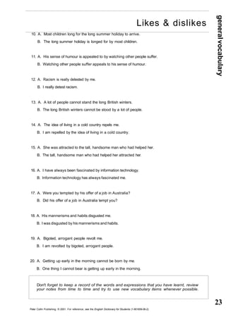 general vocabulary 
23 
Likes & dislikes 
10. A. Most children long for the long summer holiday to arrive. 
B. The long summer holiday is longed for by most children. 
11. A. His sense of humour is appealed to by watching other people suffer. 
B. Watching other people suffer appeals to his sense of humour. 
12. A. Racism is really detested by me. 
B. I really detest racism. 
13. A. A lot of people cannot stand the long British winters. 
B. The long British winters cannot be stood by a lot of people. 
14. A. The idea of living in a cold country repels me. 
B. I am repelled by the idea of living in a cold country. 
15. A. She was attracted to the tall, handsome man who had helped her. 
B. The tall, handsome man who had helped her attracted her. 
16. A. I have always been fascinated by information technology. 
B. Information technology has always fascinated me. 
17. A. Were you tempted by his offer of a job in Australia? 
B. Did his offer of a job in Australia tempt you? 
18. A. His mannerisms and habits disgusted me. 
B. I was disgusted by his mannerisms and habits. 
19. A. Bigoted, arrogant people revolt me. 
B. I am revolted by bigoted, arrogant people. 
20. A. Getting up early in the morning cannot be born by me. 
B. One thing I cannot bear is getting up early in the morning. 
Don't forget to keep a record of the words and expressions that you have learnt, review 
your notes from time to time and try to use new vocabulary items whenever possible. 
Peter Collin Publishing. © 2001. For reference, see the English Dictionary for Students (1-901659-06-2) 
 