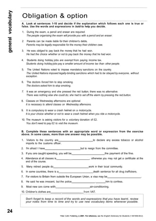 general vocabulary 24 
Obligation & option 
A. Look at sentences 1-10 and decide if the explanation which follows each one is true or 
false. Use the words and expressions in bold to help you decide. 
1. During the exam, a pencil and eraser are required. 
The people organising the exam will provide you with a pencil and an eraser. 
2. Parents can be made liable for their children's debts. 
Parents may be legally responsible for the money their children owe. 
3. He was obliged to pay back the money that he had won. 
He had the choice whether or not to pay back the money that he had won. 
4. Students doing holiday jobs are exempt from paying income tax. 
Students doing holiday jobs pay a smaller amount of income tax than other people. 
5. The United Nations voted to impose mandatory sanctions on the country. 
The United Nations imposed legally-binding sanctions which had to be obeyed by everyone, without 
exception. 
6. The doctors forced him to stop smoking. 
The doctors asked him to stop smoking, 
7. It was an emergency and she pressed the red button; there was no alternative. 
There was nothing else she could do; she had to set off the alarm by pressing the red button. 
8. Classes on Wednesday afternoons are optional. 
It is necessary to attend classes on Wednesday afternoons. 
9. It is compulsory to wear a crash helmet on a motorcycle. 
It is your choice whether or not to wear a crash helmet when you ride a motorcycle. 
10. The museum is asking visitors for a voluntary donation of £2. 
You don't need to pay £2 to visit the museum. 
B. Complete these sentences with an appropriate word or expression from the exercise 
above. In some cases, more than one answer may be possible. 
1. Visitors to the country are to declare any excess tobacco or alcohol 
imports to the customs officer. 
2. I'm afraid I have but to resign from the committee. 
3. If you are caught speeding, you will be the payment of the fine. 
4. Attendance at all classes is __ , otherwise you may not get a certificate at the 
end of the course. 
5. Many retired people do work in their local community. 
6. In some countries, there is a death sentence for all drug traffickers. 
7. For visitors to Britain from outside the European Union, a visa may be . 
8. He said he was innocent, but the police . him to confess. 
9. Most new cars come with air-conditioning. 
10. Children's clothes are . __from VAT. 
Don't forget to keep a record of the words and expressions that you have learnt, review 
your notes from time to time and try to use new vocabulary items whenever possible. 
Peter Collin Publishing, (c) 2001. For reference, see the English Dictionary for Students (1-901659-06-2) 
 