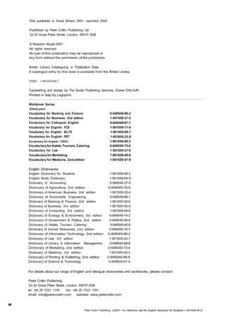 First published in Great Britain 2001, reprinted 2002 
Published by Peter Collin Publishing Ltd 
32-34 Great Peter Street, London, SW1P 2DB 
© Rawdon Wyatt 2001 
All rights reserved. 
No part of this publication may be reproduced in 
any form without the permission of the publishers. 
British Library Cataloguing in Publication Data 
A catalogue entry for this book is available from the British Library 
ISBN: 1-901659-60-7 
Typesetting and design by The Studio Publishing Services, Exeter EX4 8JN 
Printed in Italy by Legoprint 
Workbook Series 
Check your: 
Vocabulary for Banking and Finance 
Vocabulary for Business, 2nd edition 
Vocabulary for Colloquial English 
Vocabulary for English: FCE 
Vocabulary for English: IELTS 
Vocabulary for English: PET 
Vocabulary for English: TOEFL 
Vocabulary for Hotels, Tourism, Catering 
Vocabulary for Law 
Vocabulary for Marketing 
Vocabulary for Medicine, 2nd edition 
0-948549-96-3 
1-901659-27-5 
0-948549-97-1 
1-901659-11-9 
1-901659-60-7 
1-903856-23-X 
1-901659-68-2 
0-948549-75-0 
1-901659-21-6 
1-901 659-48-8 
1-901659-47-X 
English Dictionaries 
English Dictionary for Students 1-901659-06-2 
English Study Dictionary 1-901659-64-X 
Dictionary of Accounting 0-948549-27-0 
Dictionary of Agriculture, 2nd edition 0-948549-78-5 
Dictionary of American Business, 2nd edition 1-901659-22-4 
Dictionary of Automobile Engineering 0-948549-66-1 
Dictionary of Banking & Finance, 2nd edition 1-901659-30-5 
Dictionary of Business, 3rd edition 1-901659-50-X 
Dictionary of Computing, 3rd edition 1-901659-04-6 
Dictionary of Ecology & Environment, 3rd edition 0-948549-74-2 
Dictionary of Government & Politics, 2nd edition 0-948549-89-0 
Dictionary of Hotels, Tourism, Catering 0-948549-40-8 
Dictionary of Human Resources, 2nd edition 0-948549-79-3 
Dictionary of Information Technology, 2nd edition 0-948549-88-2 
Dictionary of Law, 3rd edition 1-901659-43-7 
Dictionary of Library & Information Management 0-948549-68-8 
Dictionary of Marketing, 2nd edition 0-948549-73-4 
Dictionary of Medicine, 3rd edition 1-901659-45-3 
Dictionary of Printing & Publishing, 2nd edition 0-948549-99-8 
Dictionary of Science & Technology 0-948549-67-X 
II 
For details about our range of English and bilingual dictionaries and workbooks, please contact: 
Peter Collin Publishing 
32-34 Great Peter Street, London, SW1P 2DB 
tel: +44 20 7222 1155 fax: +44 20 7222 1551 
email: info@petercollin.com website: www.petercollin.com 
Peter Collin Publishing. (c)2001. For reference, see the English Dictionary for Students (1-901659-06-2) 
 
