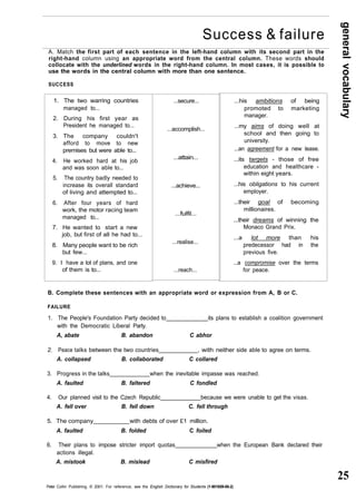 general vocabulary 
25 
Success & failure 
A. Match the first part of each sentence in the left-hand column with its second part in the 
right-hand column using an appropriate word from the central column. These words should 
collocate with the underlined words in the right-hand column. In most cases, it is possible to 
use the words in the central column with more than one sentence. 
SUCCESS 
1. The two warring countries 
managed to... 
2. During his first year as 
President he managed to... 
3. The company couldn't 
afford to move to new 
premises but were able to... 
4. He worked hard at his job 
and was soon able to... 
5. The country badly needed to 
increase its overall standard 
of living and attempted to... 
6. After four years of hard 
work, the motor racing team 
managed to... 
7. He wanted to start a new 
job, but first of all he had to... 
8. Many people want to be rich 
but few... 
9. I have a lot of plans, and one 
of them is to... 
...secure... 
...accomplish... 
...attain... 
...achieve... 
...fulfil... 
...realise... 
...reach... 
B. Complete these sentences with an appropriate word or expression from A, B or C. 
FAILURE 
1. The People's Foundation Party decided to its plans to establish a coalition government 
with the Democratic Liberal Party. 
A, abate B. abandon C abhor 
2. Peace talks between the two countries , with neither side able to agree on terms. 
A. collapsed B. collaborated C collared 
3. Progress in the talks when the inevitable impasse was reached. 
A. faulted B. faltered C fondled 
4. Our planned visit to the Czech Republic because we were unable to get the visas. 
A. fell over B. fell down C. fell through 
5. The company with debts of over £1 million. 
A. faulted B. folded C foiled 
6. Their plans to impose stricter import quotas when the European Bank declared their 
actions illegal. 
A. mistook B. mislead C misfired 
Peter Collin Publishing. © 2001. For reference, see the English Dictionary for Students (1-901659-06-2) 
...his ambitions of being 
promoted to marketing 
manager. 
...my aims of doing well at 
school and then going to 
university. 
...an agreement for a new lease. 
...its targets - those of free 
education and healthcare - 
within eight years. 
...his obligations to his current 
employer. 
...their goal of becoming 
millionaires. 
...their dreams of winning the 
Monaco Grand Prix. 
...a lot more than his 
predecessor had in the 
previous five. 
...a compromise over the terms 
for peace. 
 
