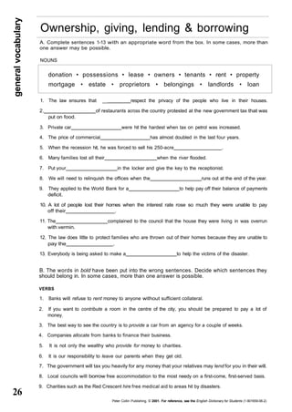 general vocabulary 26 
Ownership, giving, lending & borrowing 
A. Complete sentences 1-13 with an appropriate word from the box. In some cases, more than 
one answer may be possible. 
NOUNS 
donation • possessions • lease • owners • tenants • rent • property 
mortgage • estate • proprietors • belongings • landlords • loan 
1. The law ensures that __ respect the privacy of the people who live in their houses. 
2. of restaurants across the country protested at the new government tax that was 
put on food. 
3. Private car were hit the hardest when tax on petrol was increased. 
4. The price of commercial has almost doubled in the last four years. 
5. When the recession hit, he was forced to sell his 250-acre . 
6. Many families lost all their when the river flooded. 
7. Put your in the locker and give the key to the receptionist. 
8. We will need to relinquish the offices when the runs out at the end of the year. 
9. They applied to the World Bank for a to help pay off their balance of payments 
deficit. 
10. A lot of people lost their homes when the interest rate rose so much they were unable to pay 
off their . 
11. The complained to the council that the house they were living in was overrun 
with vermin. 
12. The law does little to protect families who are thrown out of their homes because they are unable to 
pay the . 
13. Everybody is being asked to make a to help the victims of the disaster. 
B. The words in bold have been put into the wrong sentences. Decide which sentences they 
should belong in. In some cases, more than one answer is possible. 
VERBS 
1. Banks will refuse to rent money to anyone without sufficient collateral. 
2. If you want to contribute a room in the centre of the city, you should be prepared to pay a lot of 
money. 
3. The best way to see the country is to provide a car from an agency for a couple of weeks. 
4. Companies allocate from banks to finance their business. 
5. It is not only the wealthy who provide for money to charities. 
6. It is our responsibility to leave our parents when they get old. 
7. The government will tax you heavily for any money that your relatives may lend for you in their will. 
8. Local councils will borrow free accommodation to the most needy on a first-come, first-served basis. 
9. Charities such as the Red Crescent hire free medical aid to areas hit by disasters. 
Peter Collin Publishing, © 2001. For reference, see the English Dictionary for Students (1-901659-06-2) 
 