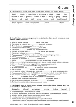 general vocabulary 
27 
Groups 
A. Put these words into the table based on the group of things they usually refer to. 
batch • huddle • heap / pile • company • stack • team • litter 
' swarm • flock • platoon • bundle • herd • throng • gang • crowd 
bunch • set • pack • staff • group • crew • cast • shoal / school 
People in general People working together Animals Objects 
B. Complete these sentences using one of the words from the above task. In some cases, more 
than one answer is possible. 
1. After the election, the huge _______ danced in the street 
2. The refugees sat in a small, tight underneath some trees. 
3. The first prize was a of cheap saucepans. 
4 The school is closed because the are on strike. 
5. The theatre benefited from a government grant. 
6. Following an outbreak of BSE, a of cows has been destroyed. 
7. The company processed a of orders. 
8. A of football fans wandered around the street breaking shop windows. 
9. Half the of the film were nominated for Oscars. 
10. They threw the weapons in a on the ground. 
11. A small of people petitioned the Prime Minister outside his house. 
12. The of fish that had been caught were deemed inedible owing to pollution in the water. 
13. We were all surprised when our dog gave birth to a of puppies. 
14. Cabin on aircraft are drilled in safety procedure. 
15. As winter approaches, the of starlings fly south to warmer climes. 
16. Half the football were sent off in disgrace. 
17. The stars had difficulty making their way through the of people outside the cinema. 
18. A of soldiers from the Third Infantry have been charged with human rights abuses. 
19. The immigrant arrived clutching nothing but a of personal possessions. 
20. A of flowers is always an acceptable gift if you visit someone. 
21. We were unable to open the door because a of boxes was blocking it. 
22. The women fell on the surprised burglar like a of wild dogs. 
23. The harvest was destroyed by a huge of insects. 
C. The following words all refer to groups of people meeting for a specific purpose. Match the 
words with their definitions below. 
delegation • tribunal • symposium • seminar • lecture • tutorial 
A. students listening to a talk on a particular subject 
B. a group of representatives (for example, of a union) who want to explain something to someone 
C. a student or small group of students who attend a teaching session 
D. a meeting organised to discuss a specialised subject 
E. a small group of university students discussing a subject with a teacher 
F. a specialist court outside the main judicial system which examines special problems and makes judgements 
Peter Collin Publishing. © 2001. For reference, see the English Dictionary for Students {1-901659-06-2) 
 