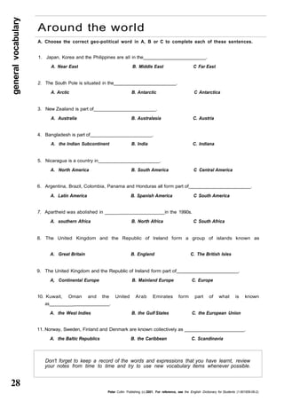 general vocabulary 28 
Around the world 
A. Choose the correct geo-political word in A, B or C to complete each of these sentences. 
1. Japan, Korea and the Philippines are all in the . 
A. Near East B. Middle East C Far East 
2. The South Pole is situated in the . 
A. Arctic B. Antarctic C Antarctica 
3. New Zealand is part of . 
A. Australia B. Australasia C. Austria 
4. Bangladesh is part of . 
A. the Indian Subcontinent B. India C. Indiana 
5. Nicaragua is a country in . 
A. North America B. South America C Central America 
6. Argentina, Brazil, Colombia, Panama and Honduras all form part of . 
A. Latin America B. Spanish America C South America 
7. Apartheid was abolished in _____ in the 1990s. 
A. southern Africa B. North Africa C South Africa 
8. The United Kingdom and the Republic of Ireland form a group of islands known as 
A. Great Britain B. England C. The British Isles 
9. The United Kingdom and the Republic of Ireland form part of . 
A, Continental Europe B. Mainland Europe C. Europe 
10. Kuwait, Oman and the United Arab Emirates form part of what is known 
as___________ . 
A. the West Indies B. the Gulf States C. the European Union 
11. Norway, Sweden, Finland and Denmark are known collectively as _______ . 
A. the Baltic Republics B. the Caribbean C. Scandinavia 
Don't forget to keep a record of the words and expressions that you have learnt, review 
your notes from time to time and try to use new vocabulary items whenever possible. 
Peter Collin Publishing. (c) 2001. For reference, see the English Dictionary for Students (1-901659-06-2) 
 