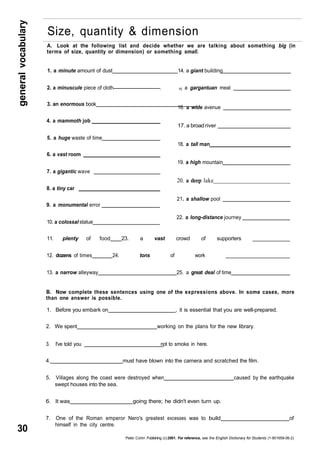 general vocabulary 30 
Size, quantity & dimension 
A. Look at the following list and decide whether we are talking about something big (in 
terms of size, quantity or dimension) or something small. 
1. a minute amount of dust 14. a giant building 
2. a minuscule piece of cloth . 15 a gargantuan meal 
3. an enormous book 
16. a wide avenue 
4. a mammoth job 
17. a broad river 
5. a huge waste of time 
18. a tall man 
6. a vast room 
19. a high mountain 
7. a gigantic wave 
20. a deep lake 
8. a tiny car 
21. a shallow pool 
9. a monumental error 
22. a long-distance journey 
10. a colossal statue 
11. plenty of food 23. a vast crowd of supporters _____________ 
12. dozens of times 24. tons of work ________________________ 
13. a narrow alleyway 25. a great deal of time 
B. Now complete these sentences using one of the expressions above. In some cases, more 
than one answer is possible. 
1. Before you embark on , it is essential that you are well-prepared. 
2. We spent working on the plans for the new library. 
3. I've told you not to smoke in here. 
4. must have blown into the camera and scratched the film. 
5. Villages along the coast were destroyed when caused by the earthquake 
swept houses into the sea. 
6. It was going there; he didn't even turn up. 
7. One of the Roman emperor Nero's greatest excesses was to build of 
himself in the city centre. 
Peter Collin Publishing. (c) 2001. For reference, see the English Dictionary for Students (1-901659-06-2) 
 