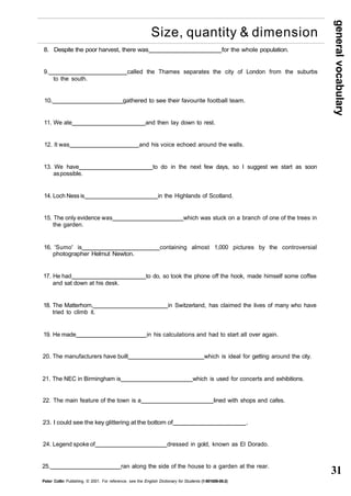 general vocabulary 
31 
Size, quantity & dimension 
8. Despite the poor harvest, there was for the whole population. 
9. called the Thames separates the city of London from the suburbs 
to the south. 
10. gathered to see their favourite football team. 
11. We ate and then lay down to rest. 
12. It was and his voice echoed around the walls. 
13. We have to do in the next few days, so I suggest we start as soon 
as possible. 
14. Loch Ness is in the Highlands of Scotland. 
15. The only evidence was which was stuck on a branch of one of the trees in 
the garden. 
16. 'Sumo' is containing almost 1,000 pictures by the controversial 
photographer Helmut Newton. 
17. He had to do, so took the phone off the hook, made himself some coffee 
and sat down at his desk. 
18. The Matterhorn, in Switzerland, has claimed the lives of many who have 
tried to climb it. 
19. He made in his calculations and had to start all over again. 
20. The manufacturers have built which is ideal for getting around the city. 
21. The NEC in Birmingham is which is used for concerts and exhibitions. 
22. The main feature of the town is a lined with shops and cafes. 
23. I could see the key glittering at the bottom of . 
24. Legend spoke of dressed in gold, known as El Dorado. 
25. ran along the side of the house to a garden at the rear. 
Peter Collin Publishing. © 2001. For reference, see the English Dictionary for Students (1-901659-06-2) 
 
