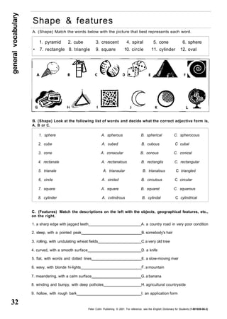 general vocabulary 32 
Shape & features 
A. (Shape) Match the words below with the picture that best represents each word. 
1. pyramid 2. cube 3. crescent 4. spiral 5. cone 6. sphere 
• 7. rectangle 8. triangle 9. square 10. circle 11. cylinder 12. oval 
B. (Shape) Look at the following list of words and decide what the correct adjective form is, 
A, B or C. 
1. sphere A. spherous B. spherical C. spherocous 
2. cube A. cubed B. cubous C cubal 
3. cone A. conacular B. conous C. conical 
4. rectanale A. rectanalous B. rectanglis C. rectangular 
5. trianale A. trianaular B. trianalous C triangled 
6, circle A. circled B. circulous C circular 
7. square A. square B. squaret C. squarous 
8. cylinder A. cvlindrous B. cylindal C cylindrical 
C. (Features) Match the descriptions on the left with the objects, geographical features, etc., 
on the right. 
1. a sharp edge with jagged teeth A. a country road in very poor condition 
2. steep, with a pointed peak B. somebody's hair 
3. rolling, with undulating wheat fields C a very old tree 
4. curved, with a smooth surface D. a knife 
5. flat, with words and dotted lines E. a slow-moving river 
6. wavy, with blonde hi-lights F. a mountain 
7. meandering, with a calm surface G. a banana 
8. winding and bumpy, with deep potholes H. agricultural countryside 
9. hollow, with rough bark I. an application form 
Peter Collin Publishing. © 2001. For reference, see the English Dictionary for Students (1-901659-06-2) 
 