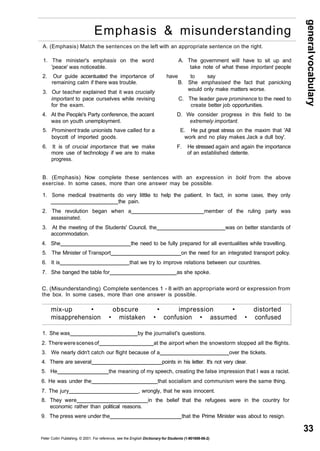 general vocabulary 
33 
Emphasis & misunderstanding 
A. (Emphasis) Match the sentences on the left with an appropriate sentence on the right. 
1. The minister's emphasis on the word A. The government will have to sit up and 
'peace' was noticeable. take note of what these important people 
2. Our guide accentuated the importance of have to say 
remaining calm if there was trouble. B. She emphasised the fact that panicking 
3. Our teacher explained that it was crucially would only make matters worse. 
important to pace ourselves while revising C. The leader gave prominence to the need to 
for the exam. create better job opportunities. 
4. At the People's Party conference, the accent D. We consider progress in this field to be 
was on youth unemployment. extremely important. 
5. Prominent trade unionists have called for a E. He put great stress on the maxim that 'All 
boycott of imported goods. work and no play makes Jack a dull boy'. 
6. It is of crucial importance that we make F. He stressed again and again the importance 
more use of technology if we are to make of an established detente. 
progress. 
B. (Emphasis) Now complete these sentences with an expression in bold from the above 
exercise. In some cases, more than one answer may be possible. 
1. Some medical treatments do very little to help the patient. In fact, in some cases, they only 
the pain. 
2. The revolution began when a member of the ruling party was 
assassinated. 
3. At the meeting of the Students' Council, the was on better standards of 
accommodation. 
4. She the need to be fully prepared for all eventualities while travelling. 
5. The Minister of Transport on the need for an integrated transport policy. 
6. It is that we try to improve relations between our countries. 
7. She banged the table for as she spoke. 
C. (Misunderstanding) Complete sentences 1 - 8 with an appropriate word or expression from 
the box. In some cases, more than one answer is possible. 
mix-up • obscure • impression • distorted 
misapprehension • mistaken • confusion • assumed • confused 
1. She was by the journalist's questions. 
2. There were scenes of at the airport when the snowstorm stopped all the flights. 
3. We nearly didn't catch our flight because of a over the tickets. 
4. There are several points in his letter. It's not very clear. 
5. He the meaning of my speech, creating the false impression that I was a racist. 
6. He was under the that socialism and communism were the same thing. 
7. The jury , wrongly, that he was innocent. 
8. They were in the belief that the refugees were in the country for 
economic rather than political reasons. 
9. The press were under the that the Prime Minister was about to resign. 
Peter Collin Publishing. © 2001. For reference, see the English Dictionary for Students (1-901659-06-2) 
 