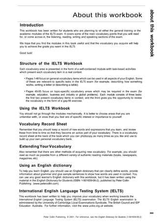 Introduction 
This workbook has been written for students who are planning to sit either the general training or the 
academic modules of the IELTS exam. It covers some of the main vocabulary points that you will need 
for, or come across in, the listening, reading, writing and speaking sections of the exam. 
We hope that you find the modules in this book useful and that the vocabulary you acquire will help 
you to achieve the grade you want in the IELTS. 
Good luck! 
Structure of the IELTS Workbook 
Each vocabulary area is presented in the form of a self-contained module with task-based activities 
which present each vocabulary item in a real context. 
• Pages 1-48 focus on general vocabulary items which can be used in all aspects of your English. Some 
of these are relevant to specific tasks in the IELTS exam (for example, describing how something 
works, writing a letter or describing a table). 
• Pages 49-95 focus on topic-specific vocabulary areas which may be required in the exam (for 
example, education, business and industry or global problems). Each module consists of three tasks: 
the first two present vocabulary items in context, and the third gives you the opportunity to review 
the vocabulary in the form of a gap-fill exercise. 
Using the IELTS Workbook 
You should not go through the modules mechanically. It is better to choose areas that you are 
unfamiliar with, or areas that you feel are of specific interest or importance to yourself. 
Vocabulary Record Sheet 
Remember that you should keep a record of new words and expressions that you learn, and review 
these from time to time so that they become an active part of your vocabulary. There is a vocabulary 
record sheet at the back of the book which you can photocopy as many times as you like and use to 
build up your own personal vocabulary bank. 
Extending Your Vocabulary 
Also remember that there are other methods of acquiring new vocabulary. For example, you should 
read as much as possible from a different variety of authentic reading materials (books, newspapers, 
magazines, etc). 
Using an English dictionary 
To help you learn English, you should use an English dictionary that can clearly define words, provide 
information about grammar and give sample sentences to show how words are used in context. You 
can use any good learner's English dictionary with this workbook, but it has been written using the 
material in the English Dictionary for Students (ISBN 1-901659-06-2), published by Peter Collin 
Publishing (www.petercollin.com). 
International English Language Testing System (IELTS) 
This workbook has been written to help you improve your vocabulary when working towards the 
International English Language Testing System (IELTS) examination. The IELTS English examination is 
administered by the University of Cambridge Local Examinations Syndicate, The British Council and IDP 
Education Australia. For further information, visit the www.ucles.org.uk website. 
Peter Collin Publishing. © 2001. For reference, see the English Dictionary for Students (1-901659-06-2) 
about this workbook 
III 
About this workbook 
 
