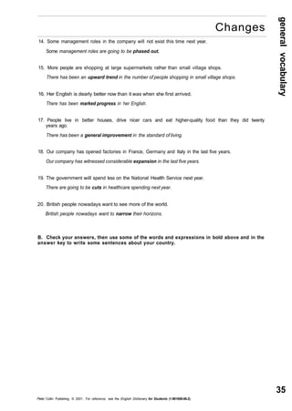general vocabulary 
35 
Changes 
14. Some management roles in the company will not exist this time next year. 
Some management roles are going to be phased out. 
15. More people are shopping at large supermarkets rather than small village shops. 
There has been an upward trend in the number of people shopping in small village shops. 
16. Her English is dearly better now than it was when she first arrived. 
There has been marked progress in her English. 
17. People live in better houses, drive nicer cars and eat higher-quality food than they did twenty 
years ago. 
There has been a general improvement in the standard of living. 
18. Our company has opened factories in France, Germany and Italy in the last five years. 
Our company has witnessed considerable expansion in the last five years. 
19. The government will spend less on the National Health Service next year. 
There are going to be cuts in healthcare spending next year. 
20. British people nowadays want to see more of the world. 
British people nowadays want to narrow their horizons. 
B. Check your answers, then use some of the words and expressions in bold above and in the 
answer key to write some sentences about your country. 
Peter Collin Publishing. © 2001. For reference, see the English Dictionary for Students (1-901659-06-2) 
 