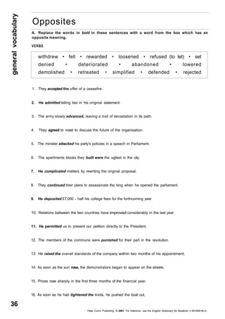 general vocabulary 36 
Opposites 
A. Replace the words in bold in these sentences with a word from the box which has an 
opposite meaning. 
VERBS 
withdrew • fell • rewarded • loosened • refused (to let) • set 
denied • deteriorated • abandoned • lowered 
demolished • retreated • simplified • defended • rejected 
1. They accepted the offer of a ceasefire. 
2. He admitted telling lies in his original statement. 
3. The army slowly advanced, leaving a trail of devastation in its path. 
4. They agreed to meet to discuss the future of the organisation. 
5. The minister attacked his party's policies in a speech in Parliament. 
6. The apartments blocks they built were the ugliest in the city. 
7. He complicated matters by rewriting the original proposal, 
8. They continued their plans to assassinate the king when he opened the parliament. 
9. He deposited £7,000 - half his college fees for the forthcoming year. 
10. Relations between the two countries have improved considerably in the last year. 
11. He permitted us to present our petition directly to the President. 
12. The members of the commune were punished for their part in the revolution. 
13. He raised the overall standards of the company within two months of his appointment. 
14. As soon as the sun rose, the demonstrators began to appear on the streets. 
15. Prices rose sharply in the first three months of the financial year. 
16. As soon as he had tightened the knots, he pushed the boat out. 
Peter Collin Publishing. © 2001. For reference, see the English Dictionary for Students (1-901659-06-2) 
 