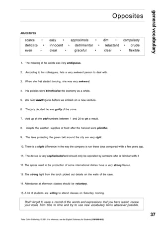 general vocabulary 
37 
Opposites 
ADJECTIVES 
scarce • easy • approximate • dim • compulsory 
delicate • innocent • detrimental • reluctant • crude 
even • clear • graceful • clear • flexible 
1. The meaning of his words was very ambiguous. 
2. According to his colleagues, he's a very awkward person to deal with. 
3. When she first started dancing, she was very awkward. 
4. His policies were beneficial to the economy as a whole. 
5. We need exact figures before we embark on a new venture. 
6. The jury decided he was guilty of the crime. 
7. Add up all the odd numbers between 1 and 20 to get a result. 
8. Despite the weather, supplies of food after the harvest were plentiful. 
9. The laws protecting the green belt around the city are very rigid. 
10. There is a slight difference in the way the company is run these days compared with a few years ago. 
11. The device is very sophisticated and should only be operated by someone who is familiar with it 
12. The spices used in the production of some international dishes have a very strong flavour. 
13. The strong light from the torch picked out details on the walls of the cave. 
14. Attendance at afternoon classes should be voluntary. 
15. A lot of students are willing to attend classes on Saturday morning. 
Don't forget to keep a record of the words and expressions that you have learnt, review 
your notes from time to time and try to use new vocabulary items whenever possible. 
Peter Collin Publishing. © 2001. For reference, see the English Dictionary for Students (1-901659-06-2) 
 