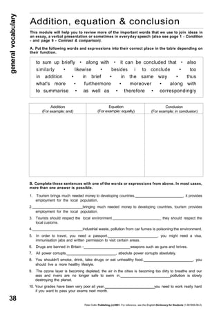 general vocabulary 38 
Addition, equation & conclusion 
This module will help you to review more of the important words that we use to join ideas in 
an essay, a verbal presentation or sometimes in everyday speech (also see page 1 - Condition 
- and page 9 - Contrast & comparison). 
A. Put the following words and expressions into their correct place in the table depending on 
their function. 
to sum up briefly • along with • it can be concluded that • also 
similarly • likewise • besides i to conclude • too 
in addition • in brief • in the same way • thus 
what's more • furthermore • moreover • along with 
to summarise • as well as • therefore • correspondingly 
Addition 
(For example: and) 
Equation 
(For example: equally) 
Conclusion 
(For example: in conclusion) 
B. Complete these sentences with one of the words or expressions from above. In most cases, 
more than one answer is possible. 
1. Tourism brings much needed money to developing countries. , it provides 
employment for the local population, 
2. bringing much needed money to developing countries, tourism provides 
employment for the local population. 
3. Tourists should respect the local environment. _ they should respect the 
local customs. 
4. industrial waste, pollution from car fumes is poisoning the environment. 
5. In order to travel, you need a passport. , you might need a visa, 
immunisation jabs and written permission to visit certain areas. 
6. Drugs are banned in Britain - weapons such as guns and knives. 
7. All power corrupts. , absolute power corrupts absolutely. 
8. You shouldn't smoke, drink, take drugs or eat unhealthy food. , you 
should live a more healthy lifestyle. 
9. The ozone layer is becoming depleted, the air in the cities is becoming too dirty to breathe and our 
seas and rivers are no longer safe to swim in. pollution is slowly 
destroying the planet. 
10. Your grades have been very poor all year. you need to work really hard 
if you want to pass your exams next month. 
Peter Collin Publishing, (c) 2001. For reference, see the English Dictionary for Students (1-901659-06-2) 
 