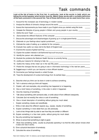 general vocabulary 
39 
Task commands 
Look at the list of tasks in the first list. In particular, look at the words in bold, which are 
telling the writer/speaker what he/she must do. Match these words with a suitable definition 
of the task command in the second list. Two of these definitions can be used more than once. 
1. Account for the increased use of technology in modern society. 
2. Analyse the effects of climactic change around the world. 
3. Assess the improvements you have made in your English since you started using this book. 
4. Compare the lifestyles of young people in Britain and young people in your country. 
5. Define the word 'hope'. 
6. Demonstrate the different features of this computer. 
7. Discuss the advantages and disadvantages of growing up in a single-parent family. 
8. Elaborate on your feelings about capital punishment. 
9. Estimate the costs of setting up a website for the company. 
10. Evaluate how useful our class visit to the Bank of England was. 
11. Examine the causes of global warming. 
12. Explain the sudden interest in old-fashioned toys such as yo-yos. 
13. Identify the person who attacked you. 
14. Illustrate the problems the National Health Service is currently facing. 
15. Justify your reasons for refusing to help me. 
16. Outline the history of the motor car in the last fifty years. 
17. Predict the changes that we are going to see in information technology in the next ten years. 
18. Suggest ways in which you can become a more efficient student. 
19. Summarise your feelings towards a united Europe. _____ 
20. Trace the development of nuclear technology from its earliest days. 
A. Describe what you think can be done in order to achieve something. 
B. Tell in advance what you think will happen, 
C. Explain, with real examples, why something has happened or is happening. 
D. Give a brief history of something, in the order in which it happened. 
E. Give the meaning of something. 
F. Talk about something with someone else, or write about it from different viewpoints. 
G. Calculate (but not exactly) the value or cost of something. 
H. Give a broad description of something without giving too much detail. 
l. Explain something closely and scientifically. 
J. Write or talk about the different aspects (e.g., causes, results) of something. 
K. Explain something in more detail than you did previously. 
L. Look at two things side by side to see how they are similar or different 
M. Explain something in a few main points, without giving too much detail. 
N. Say why something has happened. 
O. Show or prove that something is right or good. 
P. Show how something works, usually by physically operating it so that the other person knows what 
it does and how it works. 
Q. Give a physical description of somebody. 
R. Calculate the value of something. 
Peter Collin Publishing. © 2001. For reference, see the English Dictionary for Students (1-901659-06-2) 
 