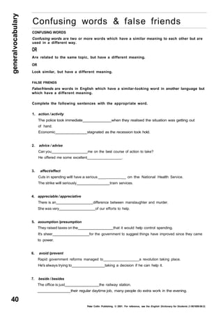 general vocabulary 40 
Confusing words & false friends 
CONFUSING WORDS 
Confusing words are two or more words which have a similar meaning to each other but are 
used in a different way. 
OR 
Are related to the same topic, but have a different meaning. 
OR 
Look similar, but have a different meaning. 
FALSE FRIENDS 
False friends are words in English which have a similar-looking word in another language but 
which have a different meaning. 
Complete the following sentences with the appropriate word. 
1. action / activity 
The police took immediate when they realised the situation was getting out 
of hand. 
Economic stagnated as the recession took hold. 
2. advice / advise 
Can you me on the best course of action to take? 
He offered me some excellent . 
3. affect/effect 
Cuts in spending will have a serious ___ __ on the National Health Service. 
The strike will seriously train services. 
4. appreciable / appreciative 
There is an difference between manslaughter and murder. 
She was very of our efforts to help. 
5. assumption /presumption 
They raised taxes on the that it would help control spending. 
It's sheer for the government to suggest things have improved since they came 
to power. 
6. avoid /prevent 
Rapid government reforms managed to a revolution taking place. 
He's always trying to taking a decision if he can help it. 
7. beside / besides 
The office is just the railway station. 
their regular daytime job, many people do extra work in the evening. 
Peter Collin Publishing. © 2001. For reference, see the English Dictionary for Students (1-901659-06-2) 
 