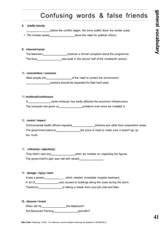 general vocabulary 
41 
Confusing words & false friends 
8. briefly /shortly 
before the conflict began, the army pulled down the border posts. 
• The minister spoke about the need for political reform. 
9. channel /canal 
The television received a formal complaint about the programme. 
The Suez was built in the second half of the nineteenth century. 
10. conscientious / conscious 
Most people are of the need to protect the environment. 
workers should be rewarded for their hard work. 
11. continual/ continuous 
A trade embargo has badly affected the economic infrastructure. 
The computer has given us problems ever since we installed it. 
12. control / inspect 
Environmental health officers regularly kitchens and other food preparation areas. 
The government plans to the price of meat to make sure it doesn't go up 
too much. 
13 criticism(s) / objection(s) 
They didn't raise any when we insisted on inspecting the figures. 
The government's plan was met with severe . 
14. damage / injury / harm 
It was a severe ____ which needed immediate hospital treatment. 
A lot of was caused to buildings along the coast during the storm. 
There's no in taking a break from your job now and then. 
15. discover / invent 
When did he the telephone? 
Did Alexander Fleming penicillin? 
Peter Collin Publishing. © 2001. For reference, see the English Dictionary for Students (1-901659-06-2) 
 