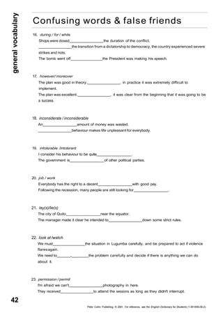 general vocabulary 42 
Confusing words & false friends 
16. during / for / while 
Shops were dosed the duration of the conflict. 
the transition from a dictatorship to democracy, the country experienced severe 
strikes and riots. 
The bomb went off the President was making his speech. 
17. however/ moreover 
The plan was good in theory. , in practice it was extremely difficult to 
implement. 
The plan was excellent. , it was clear from the beginning that it was going to be 
a success. 
18. inconsiderate / inconsiderable 
An amount of money was wasted. 
behaviour makes life unpleasant for everybody. 
19. intolerable /intolerant 
I consider his behaviour to be quite . 
The government is of other political parties. 
20. job / work 
Everybody has the right to a decent with good pay. 
Following the recession, many people are still looking for . 
21. lay(s)/lie(s) 
The city of Quito near the equator. 
The manager made it clear he intended to down some strict rules. 
22. look at /watch 
We must the situation in Lugumba carefully, and be prepared to act if violence 
flares again. 
We need to „__ the problem carefully and decide if there is anything we can do 
about it. 
23. permission / permit 
I'm afraid we can't photography in here. 
They received to attend the sessions as long as they didn't interrupt. 
Peter Collin Publishing. © 2001. For reference, see the English Dictionary for Students (1-901659-06-2) 
 