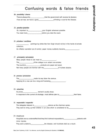 general vocabulary 
43 
Confusing words & false friends 
24. possibility / chance 
There is always the that the government will reverse its decision. 
If we act now, we have a good of finding a cure for the disease. 
25. practice /practice 
It's important to your English whenever possible. 
You need more before you take the exam. 
26. priceless / worthless 
_________ paintings by artists like Van Gogh should not be in the hands of private 
collectors. 
As inflation spiralled out of control, paper money suddenly became . 
27. principal(s) /principle(s) 
Many people refuse to eat meat on . 
The of the college is an ardent non-smoker. 
The country's products are paper and wood. 
Not many people are familiar with the of nuclear physics. 
28. process / procession 
The made its way down the avenue. 
Applying for a visa can be a long and frustrating . 
29. raise/rise 
As prices , demand usually drops. 
In response to the current oil shortage, most airlines plan to their fares. 
30. respectable / respectful 
The delegates listened in silence as the chairman spoke. 
They want to bring up their children in an area which is considered to be . 
31. treat/cure 
Hospitals are so understaffed that they find it almost impossible to patients with 
minor injuries. 
They were unable to the disease, and hundreds died as a result. 
Peter Collin Publishing. © 2001. For reference, see the English Dictionary for Students (1-901659-06-2) 
 