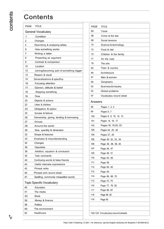<" contents 
Contents 
PAGE TITLE 
General Vocabulary 
1 Condition 
2 Changes 
4 Describing & analysing tables 
6 How something works 
7 Writing a letter 
8 Presenting an argument 
9 Contrast & comparison 
10 Location 
12 Joining/becoming part of something bigger 
13 Reason & result 
14 Generalisations & specifics 
16 Focusing attention 
17 Opinion, attitude & belief 
18 Stopping something 
19 Time 
20 Objects & actions 
22 Likes & dislikes 
24 Obligation & option 
25 Success & failure 
26 Ownership, giving, lending & borrowing 
27 Groups 
28 Around the world 
30 Size, quantity & dimension 
32 Shape & features 
33 Emphasis & misunderstanding 
34 Changes 
36 Opposites 
38 Addition, equation & conclusion 
39 Task commands 
40 Confusing words & false friends 
44 Useful interview expressions 
45 Phrasal verbs 
46 Phrasal verb record sheet 
47 Spelling; commonly misspelled words 
Topic Specific Vocabulary 
49 Education 
51 The media 
53 Work 
56 Money & finance 
58 Politics 
60 The environment 
62 Healthcare 
PAGE 
64 
66 
68 
70 
73 
75 
77 
79 
82 
84 
87 
90 
92 
95 
97 
TITLE 
Travel 
Crime & the law 
Social tensions 
Science & technology 
Food & diet 
Children & the family 
On the road 
The arts 
Town & country 
Architecture 
Men & women 
Geography 
Business & industry 
Global problems 
Vocabulary record sheet 
Answers 
98 
99 
100 
101 
102 
103 
104 
105 
106 
107 
109 
110 
111 
112 
113 
114 
115 
116 
117 
118 
119 
Pages 1, 2, 4 
Pages 6, 7 
Pages 8, 9, 10, 12, 13 
Pages 14, 16, 17 
Pages 18, 19,20, 22 
Pages 24, 25, 26 
Pages 27, 28 
Page 30, 32, 33, 34 
Page 36, 38, 39, 40 
Page 44, 47 
Page 49, 51 
Page 53, 56 
Page 58 
Page 60, 62 
Page 64 
Page 66, 68, 70 
Page 73, 75 
Page 77, 79, 82 
Page 84, 87 
Page 90, 92 
Page 95 
120-124 Vocabulary record sheets 
Peter Collin Publishing. © 2001. For reference, see the English Dictionary for Students (1-901659-06-2) 
 