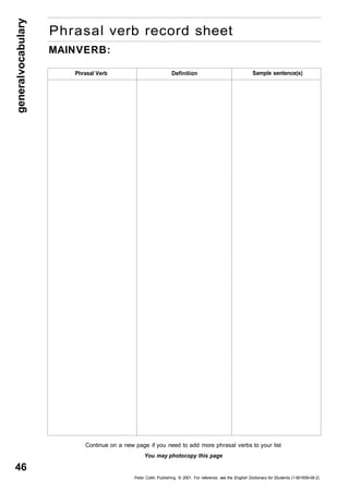 general vocabulary 46 
Phrasal verb record sheet 
MAIN VERB: 
Phrasal Verb Definition Sample sentence(s) 
Continue on a new page if you need to add more phrasal verbs to your list 
You may photocopy this page 
Peter Collin Publishing. © 2001. For reference, see the English Dictionary for Students (1-901659-06-2) 
 
