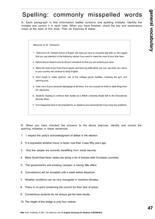 general vocabulary 
47 
Spelling: commonly misspelled words 
A. Each paragraph in this information leaflet contains one spelling mistake. Identify the 
mistake and correct it in each case. When you have finished, check the key and explanatory 
notes at the back of this book. Then do Exercise B below. 
Welcome to St. Clarissa's! 
1 . Welcome to St. Clarissa's School of English. We hope you have an enjoyable stay with us. We suggest 
that you pay attention to the following advise if you want to make the most of your time here. 
2. Attend all your lessons and do all your homework so that you can acheive your aims. 
3. Make the most of your free time to aquire new learning skills which you can use when you return 
to your country and continue to study English. 
4. Don't forget to make optimum use of the college sports facilities, including the gym and 
swiming pool. 
5. Take care of your personal belongings at all times. It is not unusual for thiefs to steal things from 
the classrooms. 
6. Students hopeing to continue their studies at a British university should talk to the Educational 
Services officer. 
7. Your happyness here is very important to us. Speak to your personal tutor if you have any problems. 
B. When you have checked the answers to the above exercise, identify and correct the 
spelling mistakes in these sentences. 
1. I respect the party's acknowledgment of defeat in the election. 
2. It is argueable whether travel is faster now than it was fifty years ago. 
3. Very few people are currently benefitting from social security. 
4. Many South-East Asian states are doing a lot of busness with European countries. 
5. The government's anti-smoking campain is having little effect. 
5. Cancelations will be accepted until a week before departure. 
7. Weather conditions can be very changable in maritime climates. 
8. There is no point condeming the council for their lack of action. 
9. Consientious students do not always get the best results. 
10. The hieght of the bridge is only four metres. 
Peter Collin Publishing. © 2001. For reference, see the English Dictionary for Students (1-901659-06-2) 
 