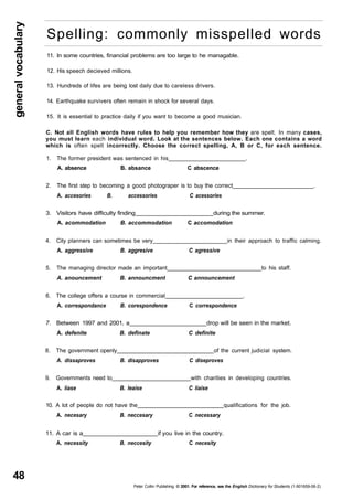 general vocabulary 48 
Spelling: commonly misspelled words 
11. In some countries, financial problems are too large to he managable. 
12. His speech decieved millions. 
13. Hundreds of lifes are being lost daily due to careless drivers. 
14. Earthquake survivers often remain in shock for several days. 
15. It is essential to practice daily if you want to become a good musician. 
C. Not all English words have rules to help you remember how they are spelt. In many cases, 
you must learn each individual word. Look at the sentences below. Each one contains a word 
which is often spelt incorrectly. Choose the correct spelling, A, B or C, for each sentence. 
1. The former president was sentenced in his . 
A. absence B. absance C abscence 
2. The first step to becoming a good photograper is to buy the correct . 
A. accesories B. accessories C acessories 
3. Visitors have difficulty finding during the summer. 
A. acommodation B. accommodation C accomodation 
4. City planners can sometimes be very in their approach to traffic calming. 
A. aggressive B. aggresive C agressive 
5. The managing director made an important to his staff. 
A. anouncement B. announcment C announcement 
6. The college offers a course in commercial . 
A. correspondance B. corespondence C correspondence 
7. Between 1997 and 2001, a drop will be seen in the market. 
A. defenite B. definate C definite 
8. The government openly of the current judicial system. 
A. dissaproves B. disapproves C diseproves 
9. Governments need to with charities in developing countries. 
A. liase B. leaise C liaise 
10. A lot of people do not have the qualifications for the job. 
A. necesary B. neccesary C necessary 
11. A car is a if you live in the country. 
A. necessity B. neccesity C necesity 
Peter Collin Publishing. © 2001. For reference, see the English Dictionary for Students (1-901659-06-2) 
 