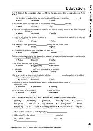 topic specific vocabulary 
49 
Education 
Task 1: Look at the sentences below and fill in the gaps using the appropriate word from 
A. B or C 
1. He didn't get a good grade the first time he did his IELTS exam, so decided to „__ it. 
A. resit B. remake C. repair 
2 People who attend university later in life are often called students. 
A. aged B. mature C old 
3 Although she had left school and was working, she went to evening classes at the local College of 
Education. 
A. Upper B. Further C. Higher 
4. After he left school, he decided to go on to education and applied for a place at 
Edinburgh University. 
A. further B. upper C higher 
5 He received a local government to help him pay for his course. 
A. fee B. fare C grant 
6 Education helps us to acquire knowledge and learn new ________ . 
A. skills B. powers C abilities 
7 Although she already had a first degree from university, she decided that she wanted to work towards 
a degree later in life. 
A. further B. senior C higher 
8 We should make the best of every to learn. 
A. chance B. opportunity C availability 
9 Nowadays, education is promoted a lot in schools. 
A. body B. health C. vitality 
10. A large number of parents are dissatisfied with the education system, and put their 
children into private schools instead. 
A. government B. national C state 
11. Because so many students find exams stressful, some colleges offer a system of 
assessment instead. 
A. continual B. continuous C ongoing 
12. He has read a lot of books and a lot of knowledge. 
A. acquired B. won C achieved 
Task 2: Complete sentences 1-11 with a suitable word or expression from the box. 
primary • numeracy • graduate • evening class • course 
discipline • literacy • day release • kindergarten • enrol 
secondary • skills • pass • correspondence • qualifications • degree 
1. When Michael was three, he started going to a . 
2. At the age of five, he entered education. 
3. He learned basic such as 
and , 
Peter Collin Publishing. © 2001. For reference, see the English Dictionary for Students (1-901659-06-2) 
 