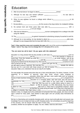 topic specific vocabulary 50 
Education 
4. After he turned eleven he began to attend school. 
5. Although he was lazy and lacked sufficient . ___________ , he was able to 
his exams. 
6. When he was eighteen he found a college which offered a in Art 
and Design. 
7. He was able to for the course a few days before his nineteenth birthday. 
8. He worked hard and three years later was able to _____ with a 
in Art and Design. 
9. After that he followed a course in photography from a college in the USA 
using the Internet. 
10. The he gained impressed an advertising company he wanted to work for. 
11. Although he is now working, he has decided to attend an after work, 
although he was disappointed that his boss didn't offer him . 
Task 3: Now read this essay and complete the gaps with one of the words or expressions from 
Tasks 1 and 2. You may need to change the form of some of the words. 
'You are never too old to learn'. Do you agree with this statement? 
Education is a long process that not only provides us with basic (1) such as 
(2) and (3) , but is also essential in shaping our 
future lives. From the moment we enter (4) as small children, and as we 
progress through (5) and (6) education, we are 
laying the foundations for the life ahead of us. We must (7) ourselves to work 
hard so that we can (8) exams and gain the (9) 
we will need to secure a good job. We must also (10)__ _____ valuable life skills so 
that we can fit in and work with those around us. And of course (11) 
education helps us to understand how we can stay fit and healthy. 
For most people, this process ends when they are in their mid-to-late teens. For others, however, it is the 
beginning of a lifetime of learning. After they finish school, many progress to 
(12) education where they will learn more useful skills such as computer 
literacy or basic business management. Others will (13) on a programme of 
(14) education at a university where, with hard work, they will have the 
opportunity to (15) after three or four years with a well-earned 
(16) . After that, they may work for a while before opting to study for a 
(17) degree - an MA, for example, or a PhD, Alternatively, they may choose 
to attend an (18) after work or, if they have a sympathetic employer, obtain 
(19) so that they can study during the week. And if they live a long way from 
a college or university, they might follow a (20)__ __ _ . course using mail and the 
Internet. In fact, it is largely due to the proliferation of computers that many people, who have not been 
near a school for many years, have started to study again and can proudly class themselves as 
(21) students. 
We live in a fascinating and constantly changing world, and we must continually learn and acquire new 
knowledge if we are to adapt and keep up with changing events. Our schooldays are just the beginning 
of this process, and we should make the best of every (22) to develop 
ourselves, whether we are eighteen or eighty. You are, indeed, never too old to learn. 
Peter Collin Publishing. © 2001. For reference, see the English Dictionary for Students (1-901659-06-2} 
 