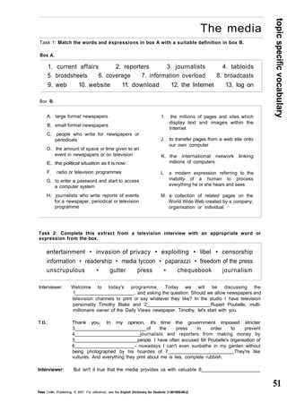 topic specific vocabulary 
51 
The media 
Task 1: Match the words and expressions in box A with a suitable definition in box B. 
Box A. 
1. current affairs 2. reporters 3. journalists 4. tabloids 
5. broadsheets 6. coverage 7. information overload 8. broadcasts 
9. web 10. website 11. download 12. the Internet 13. log on 
Box B. 
A. large format newspapers 
B. small format newspapers 
C. people who write for newspapers or 
periodicals 
D. the amount of space or time given to an 
event in newspapers or on television 
E. the political situation as it is now 
F. radio or television programmes 
G. to enter a password and start to access 
a computer system 
H. journalists who write reports of events 
for a newspaper, periodical or television 
programme 
1. the millions of pages and sites which 
display text and images within the 
Internet 
J. to transfer pages from a web site onto 
our own computer 
K. the international network linking 
millions of computers 
L a modern expression referring to the 
inability of a human to process 
everything he or she hears and sees 
M. a collection of related pages on the 
World Wide Web created by a company, 
organisation or individual 
Task 2: Complete this extract from a television interview with an appropriate word or 
expression from the box. 
entertainment • invasion of privacy • exploiting • libel • censorship 
information • readership • media tycoon • paparazzi • freedom of the press 
unscrupulous • gutter press • chequebook journalism 
Interviewer: Welcome to today's programme. Today we will be discussing the 
1 , and asking the question: Should we allow newspapers and 
television channels to print or say whatever they like? In the studio I have television 
personality Timothy Blake and 2 Rupert Poubelle, multi-millionaire 
owner of the Daily Views newspaper. Timothy, let's start with you. 
T.B.: Thank you. In my opinion, it's time the government imposed stricter 
3 of the press in order to prevent 
4 journalists and reporters from making money by 
5 people. I have often accused Mr Poubelle's organisation of 
6 - nowadays I can't even sunbathe in my garden without 
being photographed by his hoardes of 7 __ They're like 
vultures. And everything they print about me is lies, complete rubbish. 
Interviewer: But isn't it true that the media provides us with valuable 8 
Peter Collin Publishing. © 2001. For reference, see the English Dictionary for Students (1-901659-06-2) 
 