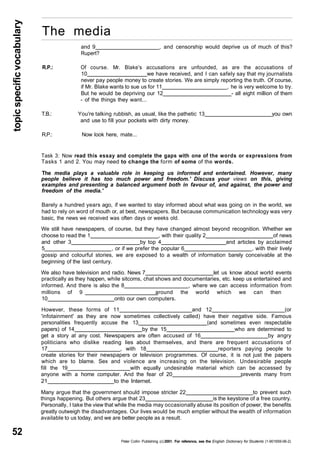 topic specific vocabulary 52 
The media 
and 9 , and censorship would deprive us of much of this? 
Rupert? 
R.P.: Of course. Mr. Blake's accusations are unfounded, as are the accusations of 
10 we have received, and I can safely say that my journalists 
never pay people money to create stories. We are simply reporting the truth. Of course, 
if Mr. Blake wants to sue us for 11 , he is very welcome to try. 
But he would be depriving our 12 - all eight million of them 
- of the things they want... 
T.B.: You're talking rubbish, as usual, like the pathetic 13 you own 
and use to fill your pockets with dirty money. 
R.P.: Now look here, mate... 
Task 3: Now read this essay and complete the gaps with one of the words or expressions from 
Tasks 1 and 2. You may need to change the form of some of the words. 
The media plays a valuable role in keeping us informed and entertained. However, many 
people believe it has too much power and freedom.' Discuss your views on this, giving 
examples and presenting a balanced argument both in favour of, and against, the power and 
freedom of the media.' 
Barely a hundred years ago, if we wanted to stay informed about what was going on in the world, we 
had to rely on word of mouth or, at best, newspapers. But because communication technology was very 
basic, the news we received was often days or weeks old. 
We still have newspapers, of course, but they have changed almost beyond recognition. Whether we 
choose to read the 1 , with their quality 2 of news 
and other 3 by top 4 and articles by acclaimed 
5 , or if we prefer the popular 6 , with their lively 
gossip and colourful stories, we are exposed to a wealth of information barely conceivable at the 
beginning of the last century. 
We also have television and radio. News 7 let us know about world events 
practically as they happen, while sitcoms, chat shows and documentaries, etc. keep us entertained and 
informed. And there is also the 8 , where we can access information from 
millions of 9 around the world which we can then 
10 onto our own computers. 
However, these forms of 11 and 12 (or 
'infotainment' as they are now sometimes collectively called) have their negative side. Famous 
personalities frequently accuse the 13 (and sometimes even respectable 
papers) of 14 by the 15 who are determined to 
get a story at any cost. Newspapers are often accused of 16 by angry 
politicians who dislike reading lies about themselves, and there are frequent accusations of 
17 , with 18 reporters paying people to 
create stories for their newspapers or television programmes. Of course, it is not just the papers 
which are to blame. Sex and violence are increasing on the television. Undesirable people 
fill the 19_ with equally undesirable material which can be accessed by 
anyone with a home computer. And the fear of 20 prevents many from 
21 to the Internet. 
Many argue that the government should impose stricter 22 to prevent such 
things happening. But others argue that 23 is the keystone of a free country. 
Personally, I take the view that while the media may occasionally abuse its position of power, the benefits 
greatly outweigh the disadvantages. Our lives would be much emptier without the wealth of information 
available to us today, and we are better people as a result. 
Peter Collin Publishing. (c) 2001. For reference, see the English Dictionary for Students (1-901659-06-2) 
 