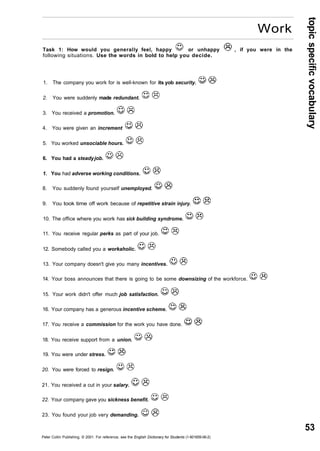 topic specific vocabulary 
53 
Work 
Task 1: How would you generally feel, happy or unhappy , if you were in the 
following situations. Use the words in bold to help you decide. 
1. The company you work for is well-known for its yob security. 
2. You were suddenly made redundant. 
3. You received a promotion. 
4. You were given an increment 
5. You worked unsociable hours. 
6. You had a steady job. 
1. You had adverse working conditions. 
8. You suddenly found yourself unemployed. 
9. You took time off work because of repetitive strain injury. 
10. The office where you work has sick building syndrome. 
11. You receive regular perks as part of your job. 
12. Somebody called you a workaholic. 
13. Your company doesn't give you many incentives. 
14. Your boss announces that there is going to be some downsizing of the workforce. 
15. Your work didn't offer much job satisfaction. 
16. Your company has a generous incentive scheme. 
17. You receive a commission for the work you have done. 
18. You receive support from a union. 
19. You were under stress. 
20. You were forced to resign. 
21. You received a cut in your salary. 
22. Your company gave you sickness benefit. 
23. You found your job very demanding. 
Peter Collin Publishing. © 2001. For reference, see the English Dictionary for Students (1-901659-06-2) 
 